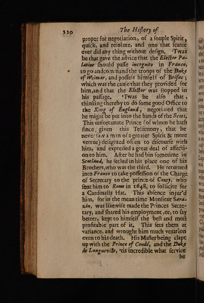 proper for negotiation, of a fouple Spirit, quick, and refelute, and one that fcarce ever didany thing without defign, *Twas he chat gave the advice that the Elector Pa- latine’ fhould pafle incognito in France, to vo andcommand the troops of the Duke of Weimar, and poffels himfelf of Bréfac ; which was the caufethat they provided for him,and thac che Eleéter was flopped in his pañlase, *Fwas he alfo thac, thinking thereby to do fome good Office to the Xing of England, negotiated that he Ratahithe put into the hands of the Scors, This unfortunate Prince (of whom he hath fince, given this Teltimony, that he never faw à man ofagreater Spirit &amp; more vercue) delighted often to difcourfe wich him, and expreifeda great deal of affecti- ontohim. After he had bin fometime in Scotland, he fetled in his place one of his Brothers,who was the third. He returned into Fraxce co take poffeffion of the Charge of Secretary toche prince-of Contry, who a Cardinalls Hat. ‘This abfence injur’d him, forin che meantime Monfeur Sers- zin, was likewife made the Princes Secre- tary, and fhared his employment,or, to fay better, keptto himfelf the beft and moft profitable part of it. This fers chem ac variance, and wrought him much vexation eventohisdeath. His Mafterbeing clapt up with che Prince of Condé, andthe Duke de Longueville, ‘us incredible what sou e