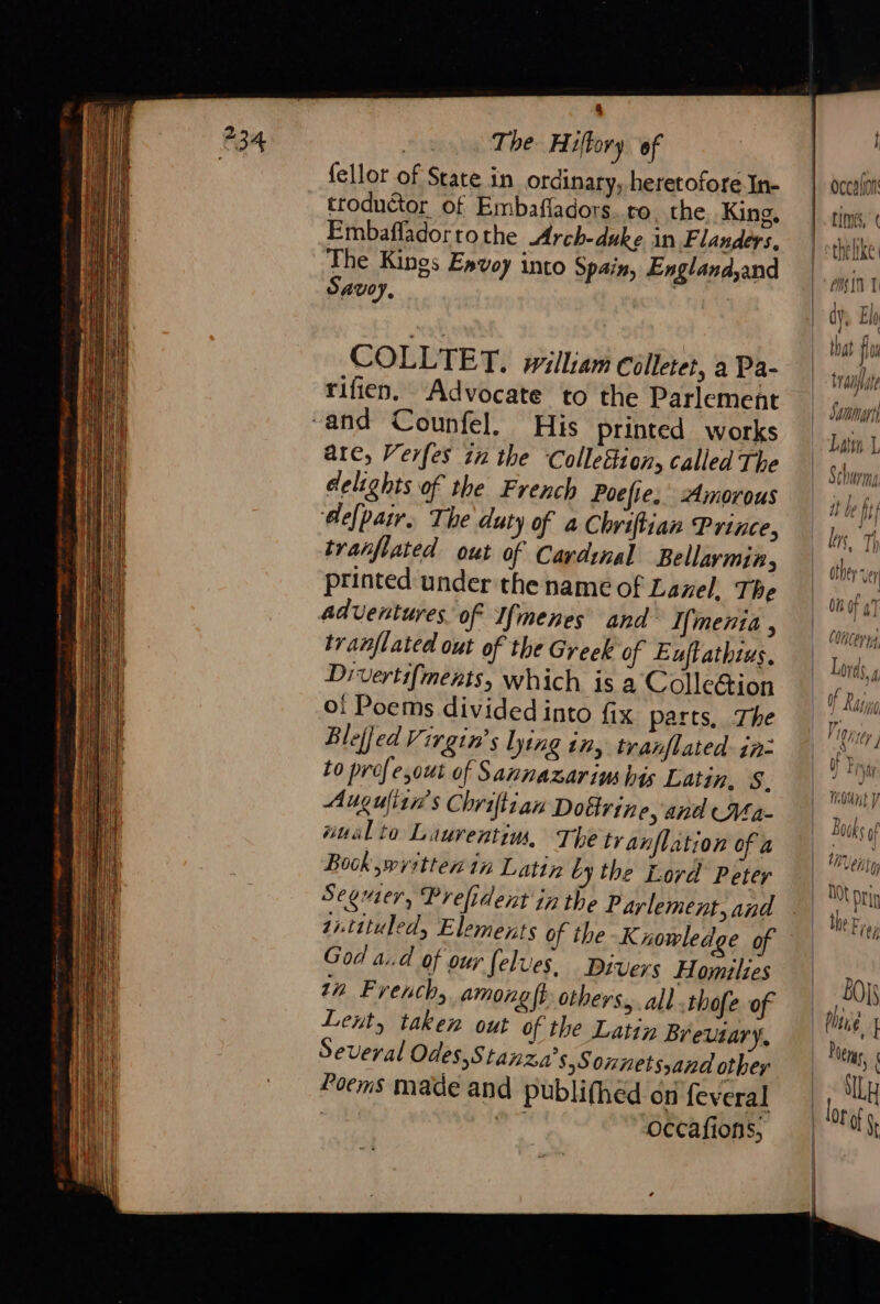 The Hiltory of fellor of State in ordinary, heretofore In- troduétor of Embafladors. ro the King, Embafladortothe Arch-duke in Flanders, The Kings Envoy into Spain, England,and Savoy, : COLLTET. william colleter, a Pa- rifien. Advocate to the Parlement arc, Verfes in the Colletion, called The delights of the French Poefie, Amorous ‘depair. The duty of a Chriftian Prince, tranflated out of Cardinal Bellarmin, printed under the name of Lanel, The adventures. of Ifmenes and Ifmenia , tranflated out of the Greek of Euftathius, Divertifments, which is a Colle&amp;ion Oo! Poems divided into fix parts, The Bleffed Virgin’ lying tn tranflated- in: to profe,out of Sannazarins his Latin, 8. Augulitn’s Chriftian Doctrine, and Ma- “ual to Laurentin, The tranflation of a Book written in Latin by the Lord Peter Segrier, Prefident in the Parlement, and 2itituled, Elements of ihe Knowledge of God ad of our felues. Divers Homilies tn French, among ft others, all .thofe of Lent, taken out of the Latin Breutary, Several Odes,S lanza’s,S onnets and othey Poems made and publifhed on feveral | | occafions, 4 b LME, À trame