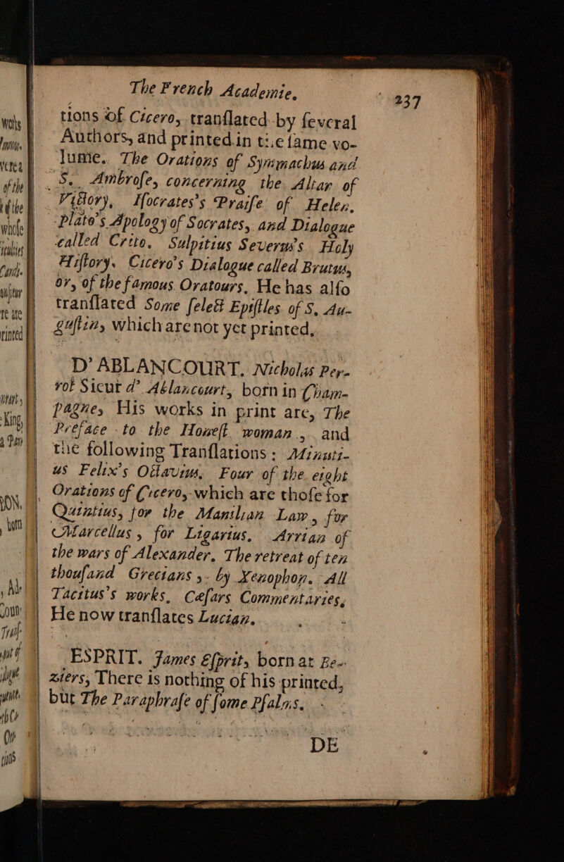 Was | Inv vere | ofthe À Like whole à teulitt CH vtr Ji te ate rinted | | | i | À The French Academie, tions Of Cicero, tranflated by feveral Authors, and printed.in t:.e fame vo- lumie.. The Ovations of Syrmachus and Piäor), Ifocrates’s Praife of Heler. “3 plato’s Apology of Socrates, and Dialogue called Crtto. Sulpitius Severms’s Holy Hiffory, Cicero’s Dialogue called Brutus, 07, of the famous Oratours. He has alfo tran{lated Some [eleé&amp; Epstles of S, Au- gr, which arenot yet printed, 1} ABLANCOURT. Nicholas Pere rot Sicut d’ Ablancourt, born in (ham- pagney His works in print are, The Preface to the Howell. woman, and tue following Tranflations : Atinutz- us Felix’s Oifavims, Four of the. erght Quatius, tor the Manilian Law, for Marcellus, for Ligarius, Arrian of the wars of Alexander, The retreat of ten thoufand Grecians ,. by Xenophon. All Tacstus’s works, Caæfars Commentaries, He now tranflates Lucian, ESPRIT. James Efprit, born ar Be. ziers, There is nothing of his printed, but The Parapbrafe of fame Pfalas.