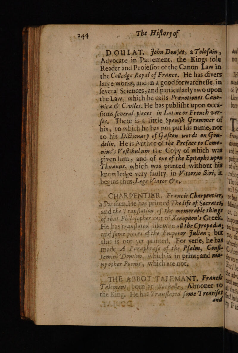 ih : D'OULAT. john Deujat, à Tolofain, | ds | Advocate in Pariement, the Kings fole | 20 a Reader and Proiefior of che Canon Law in a the Colledge Royal of France. He has divers | [i 4 larce- works andin.a goodforwardnefle, in | sud fevera! Sciences ;and particularly rwoupon | di? the Law, which he calls Prenotiones Canë= | Lier nica &amp; Civiles. He has publifht upon occa | bon fons feveral pieces in Latine or French ver- fes There isa little Spenifh Grammer of | Tr ai his, towhich he has not pur his name, nor T ie co his Diétionary of Gafcen words on Gom= Fr, ai delin. Heis Author othe Preface to Come= — dong | sius’s Veftibulum the Copy of which was | «15 civen him , and. of one of the Epstaphs mpom | ii Thuanus, which was printed without his | of), knowledge very faulty, in Vittorio Siri, I | tip, beeins thus, Lege Wiator G69 Thee 4 / CHARPENTIER. Francis Charpentier, 0 hi a Parifien.He has prinred The Life of Secratesÿ| ki. and the 7 ragflatios cf the memorablethings y | of that Philosopher our of Xesophon's Greek. he He has tranflatea ikewie all the Cyropadis; aon and feme pieces of the Emperar Julian ; but ne? this is nor.ver printed. For yerfe, hehas My À ; | CS UGTeh: made 4. DParephrafe of she Pfalm, Confte ot temini Domino, Whichis in print; and mae | AS #1} Crier se € Vv 16 are not, F.. ea , at Wh + Te anwr TARTTAS 2 a ad | THE:ABBOT:TAJEMANT, Franch |, NY. le a . ny T aleraant à born at (Re chelles Almonert jy), .. io ‘ à pe s s ithe the King, Hehas Zranflated fome Treasifes lng KP | | #24. Ut 40) fe ti af fl