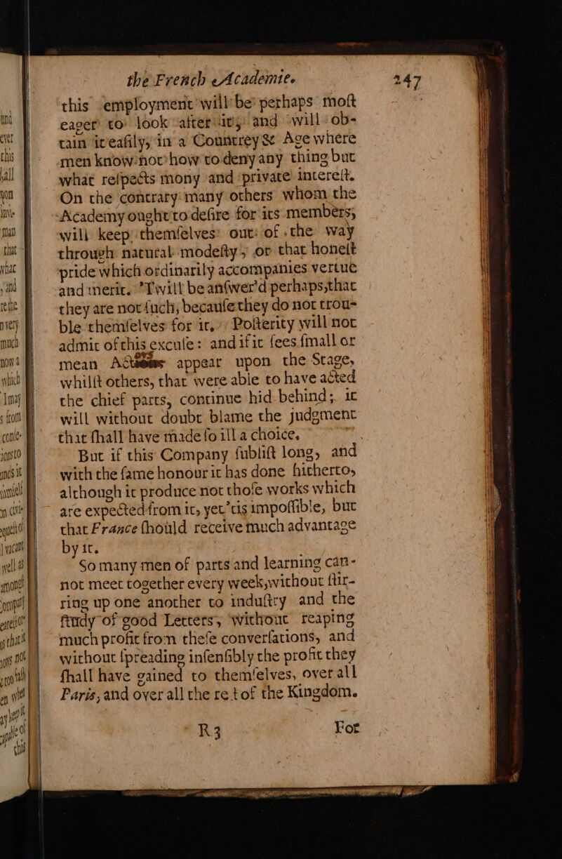 this employment will be perhaps moft m | eager’ to look after itij and will ob- tt} rain iveañly, in a Countrey&amp; Age where men know: hor’ how to deny any thing but yl what relpeéts mony and private intereit. yn On the contrary: many others whom the IN Academy onghtto defire for irs members; qual will keep themfelves: out: of «the way tht à through: natural modefty , or chat honelt ‘ {| ‘a ° . re: ¢ | Le | pridew hich ordinarily accompanies vertue ait andmerir. Twill be anfwer'd perhaps,thac tit D cheyare nor{nch, becaufethey do not trou- er} | ble themfelves for ir, Polterity will not ui admit ofthis excule: andific fees {mall or ni = mean Agteemes appear upon the Stage, nt whilit others, thar were able to have acted Inj} che chief parts, continue hid behind; 10 ! ‘fot f} will without doubr blame the judgment i ‘oak that fhall have made fo ill a choice, , | 10510 | But if this Company fublift long, and nos it with the fame honourit has done hitherto, ye although it produce not thofe works which nu} ~ are expectedfrom ir, yet ts impoflible, but wt? |} chat France fhould receive much advantage jw) byir. el So many men of parts and learning can- ml not meet together every week,without für- ont ring up one another to induftry and the “M fudy of good Lercersy ‘without reaping shit!) muchprofic fron thefe converfations, and st) wyirhout {preading infenfbly the profit they oth) fhail have gained to them'elves, over all o “| Paris, and over all che re tof the Kingdom. yy se? 3 pi | R3 For