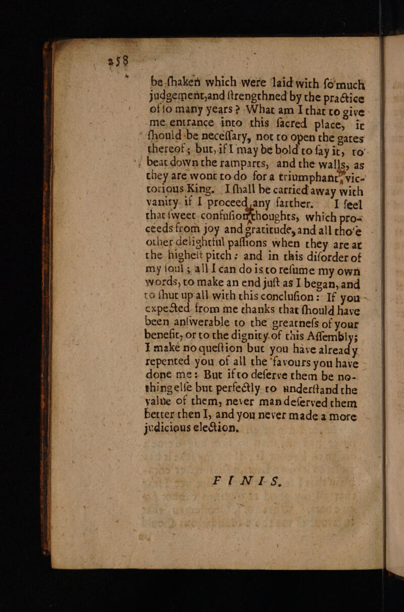 258 be fhaketi which were laid with fé much judgement,and ftrengchned by the praétice of{o many years ? What am I chat co give me, entrance into this facred place, ir fhouid:be neceffary, not to open the gates chereof; but, if1 may be bold ro fay ir, to ! bear downthe ramparts, and the walls, as chey are wont todo fora triumphanr’vic- torious King. I fhall be carried away with vanity. if I proceed any farther. ‘I feel thac {weet confafiorthouehts, which pro ceeds from joy and gratitude, and all tho‘e other delighttul paflions when they are ar the higheit pitch : and in this diforder of my foul ; all [ can do isco refume my own words, to make an end juft as I began,and co {hut up all. with chis conclufion: If you~ | expected. from me chanks that fhould have been an!werable to the greatnefs of your benefit, or to the dignity. of this Affembly; ¥ make no queftion but you have already repented you of all the ‘favours you have done me: But ifco deferve them be no- thing elle but perfectly ro anderftand the yalue of them, never mandeferved them better then I, and you never made a more jvdicious election,