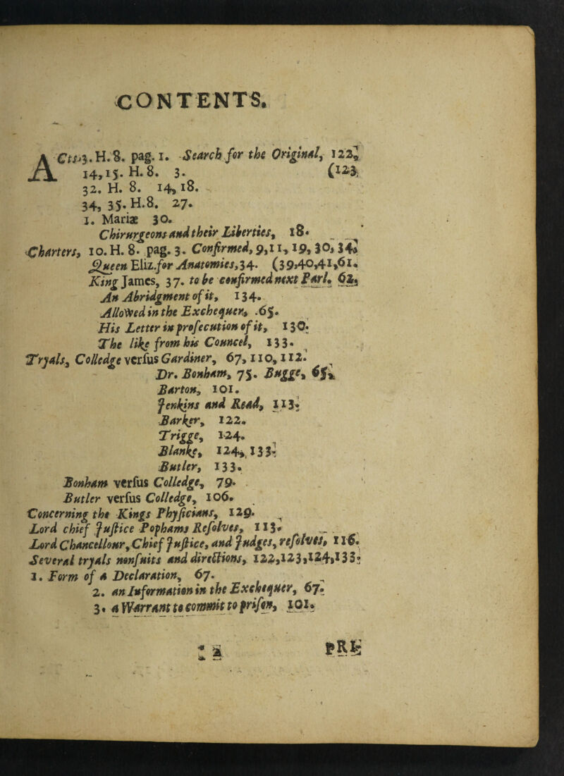 CONTENTS. OP3.H.8, pag.i. Search for the Original, ml 14,15. H. 8. 3. C13*. 32. H. 8. 14* 18. .. 34, 35.H.8. 27. j. Mariae 30. Chirurgeons and their liberties, 18« charters, 10. H. 8» pag. 3- Confirmed, 9,11, 19, %03 341 Jgueen Eliz.for Anatomies, 34. (3 9*40,41 fi 1 * James, 37. to be confirmed next FarL 6zt An Abridgment of it, 134, Allowed in the Exchequer, .65. Hi; *# pro/c cut ion of it, 130« 21* like from his Council, 133. Trjals, Colledge verfus Gardiner, 67,11 o, 112. ^ Dr. Bonham, 75. Barton, 101. fenkins and Read, 113* Barker, 122. Trigge, 124. 124,133- Butler, 133* f Bonham verfus Colledge, 79* Butler verfus Colledge, 106. Concerning the Kings Fhyficians, 129. ^ Zor^ fuftice Fof hams Refolves, 113* Zerd Chancellour, Chief fufiice, and fudges, refolvtS, 11 Several tryals nonfuits and directions, I22,123,X24,*33’ I. Jem of 4 Declaration, 67. f 2. 4# Information in the Exchequer, 67. 3, AWarranttcsommttoprifin, xoi* t