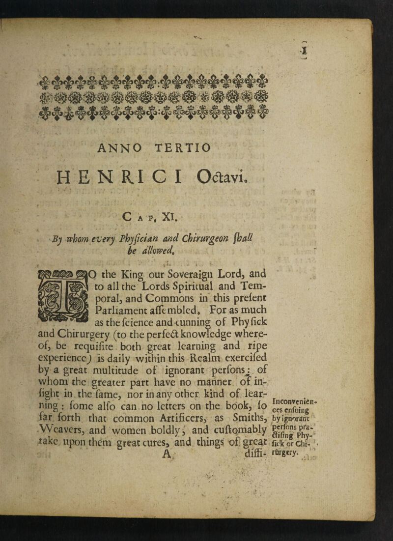 *1^54. ANNO TERTIO HENRIGI Odtavi C A P, XI. By upborn every Phyfician and Chirurgeon fhall be allowed, ■ - - i . i i . V. . O the King our Sovereign Lord, and l to all the Lords Spiritual and Tem¬ poral, and Commons in this preient Parliament a(Tt mbled* For as much as the fcience and cunning of Phyfick and Chirurgery (to the perfed knowledge where¬ of, be requifite both great learning and ripe experience) is daily within this Realm exercifed by a great multitude of ignorant perfonsj of whom the greater part have no manner of in¬ fight in the fame, nor in any other kind of lear¬ ning : fome alfo can no letters on the book, fo far forth, that common Artificers, as Smiths, Weavers, and women boldly, and cuftomably take upon them great cures, and things of great A; diffi- Inconvemen* ces enfuing by ignorane perfons pfa- fifing Phy» fick or Chi¬ rurgery. . ■> r> '