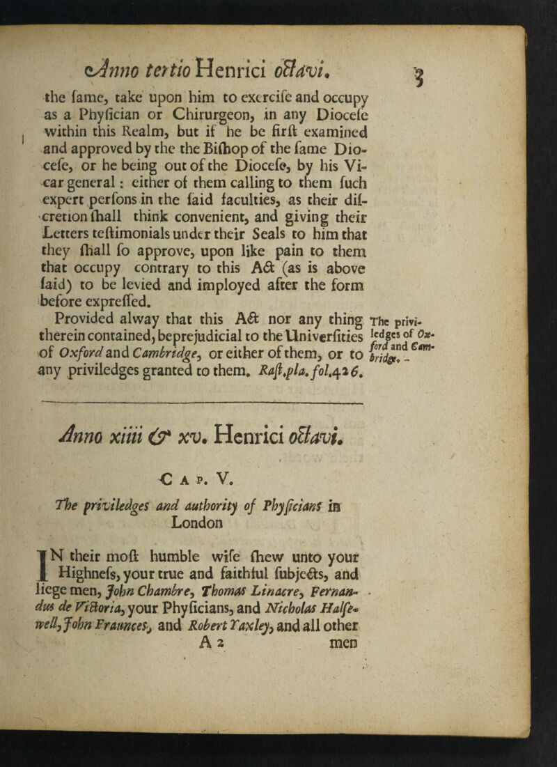 oAnno tertio Henrici ofltivi, 9 the fame, take upon him to excrcife and occupy as a Phyiician or Chirurgeon, in any Diocefe within this Realm, but if he be firft examined and approved by the the Bifhop of the fame Dio- cefe, or he being out of the Diocefe, by his Vi¬ car general: either of them calling to them fuch expert perfons in the faid faculties, as their dif- cretionfhall think convenient, and giving their Letters teftimonials under their Seals to him that they fhall fo approve, upon like pain to them that occupy contrary to this Aft (as is above faid) to be levied and imployed after the form before expreffed. Provided alway that this Aft nor any thing The privi- therein contained, beprejudicial to the Univerfities k&gncfOx- of Oxford and Cambridge^ or either of them, or to bridg* Cm' any priviledges granted to them. Anno xiiii & xv, Henrici oBavi. • • •• 5. C A P. v. The priviledges and authority of Phyjicians in < London IN their moft humble wife (hew unto your Highnefs, your true and faithful fubje&s, and liege men, John Cbambre, Thomas Lin acre, Fern an- ■ dta de Victoria, your Phyficians, and Nicholas Halfe- well, John FramceSj and Robert Yaxley, and all other A 2 men