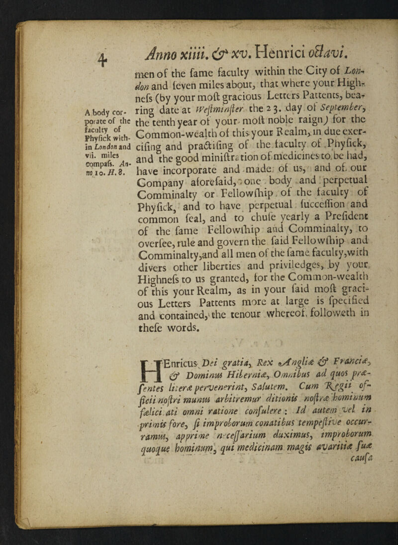 4* A,body cor¬ porate of the faculty of Phyfick with¬ in London and vii. miles compafs. An¬ no 10, H, 8. Anno xiiii. &xv. Henrici oftavi. men of the fame faculty within the City of Lon, don and (even miles about, that where your High* nefs (by your moft gracious Letters Patterns, bear ring date at fVeftminjler the 2 3. day of September, the tenth year ot your-molt noble raign^) for the Common-wealth ol this your Bealm,in dueexer- cifing and praftifing of the faculty of Phyfick, and the good miniftration of medicines to be had, have incorporate and-made of us, and of. our Company aforefaid, - one body and perpetual Comminalty or Fellowfhip. of the faculty of Phyfick, and to have perpetual fuccelfion and common feal, and to chule yearly a Prefident of the fame Fellowthip and Comminalty, to overfee, rule and govern the faid Fellowfhip and Comminalty,and all men of the fame faculty,with divers other liberties and priviledges, by your Highnefs to us granted, for the Common-wealth of this your Realm, as in your faid moft graci¬ ous Letters Pattents more at large is fpecified and contained,'the tenour whereof, followeth in thefe words. ( , ' t - HEnricus Dei gratiax Rex *AnglU & Francis & Domiam Hilerni&y Omnibus dd quos pr<£- fentes liters pervenerint, Sdlutem. Cum %Jgti °f~ ficii noftri mu am arbitremur ditto nis no{Irrf homimm felici.ati omni rati one confulere : Id autem vel in primis forey fi improborum condtibus tempefiive occurr rdmmy dp prime ‘ neceffdriam duximus, improborum quoque homimm3 quimedicinam mdgis avariti* fa*