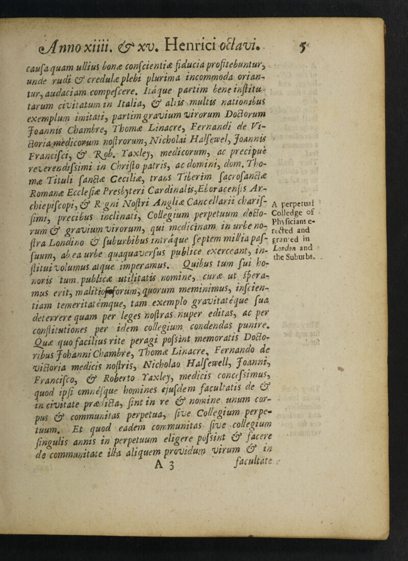 caufa quam ulliui bon* confcienti* fiaucia profitebuntur, unde rudi Cf credul*plebi plurima incommoda orian- tur,audaciam compefcere. Itdque partim bene infiitu« tarum civitatum in Italia, O’ ah is ■mult is nation thus exempt urn imitati, partim gr avium virorum DoBorum Joannis Chambre, Thom* Linacre, Fernandi de V<- Boria m'edicorum nofirorum, Nicholti Half e.wel, Joannis ■> Francifci, & %ob. Yaxley medicorum, ac precipue reverendifsimi in C.hrifio patris, acdormm, dom.Tho- tna Tituli fanB* Cecil!*, trans Tiber im fact of anil* Roman* Ecclefi* Presbyters Cardinalis,Eboracenfs Ar- ; ebiepifcopi, & R gni Noftri Angh* CanceHarii charif- A perpetual firm, precibuS indinati, Collegium perpetuum doBo- Colledge^of rum& gr avium virorum, qui medicinam murbeno- refted and (Ira Londino & fuburbibus intrdque feptem nulhapaf- paired >n fuum, ab eaurbe quaquaverfus publics exerceant, in- llituivolumus atque imperamus. Quibus turn jut ho¬ noris turn public* utilitatis nomine, cur* up If era-, mus ait, malitioftforum, quorum meminimus, wfaen- tiam temeritatemque, tarn exemplo gravitateque fua deterrere quam per leges noftras nuper editas, ac per confiitut tones per idem collegium condendaS punire. Qu* quo facilius rite peragi pofsint memoratis Doilo- r,bus Jobanni Chambre, Thom* Linacre, Fernando de viBoria medicis nojlris, Nicholao Halfewell, Joanns, Francifco, & Roberto Yaxley, medicis concifsimus, quod ipli omnefque homines ejufdem facuhatis de Of in civitate pradiBa, fint in re & nomine unum cor- - pus & community perpetaa, -five Collegium perpe* tuum. Et quod eadem cowmunitas five .collegium (ingulis annis in perpetuum eligere pofsint & facere de commimtate ilia aliquem provtdum virum & M ^ j facuUfits f