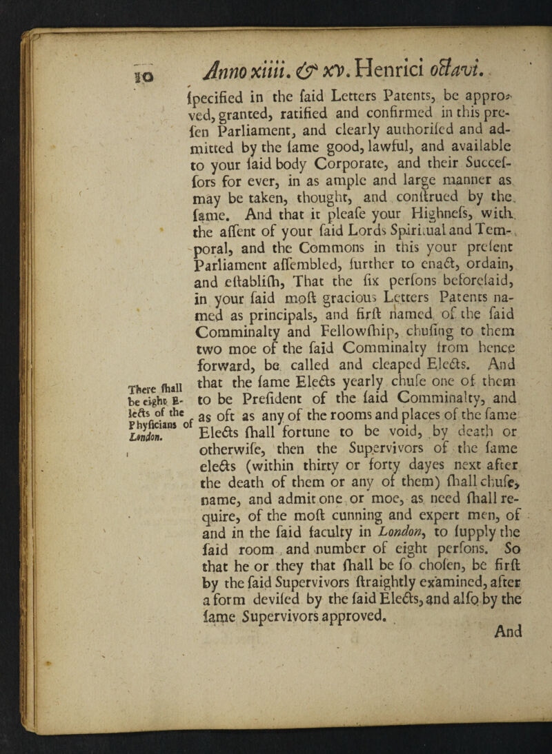 20 Ipecified in the faid Letters Patents, be appro? ved, granted, ratified and confirmed in this pre¬ fen Parliament, and clearly authoriled and ad¬ mitted by the lame good, lawful, and available to your laid body Corporate, and their Succef- fors for ever, in as ample and large manner as may be taken, thought, and conitrued by the. fame. And that it pleafe your Highnefs, with the affent of your faid Lords Spiritual and Tem¬ poral, and the Commons in this your prelent Parliament affembled, lurther to enad, ordain, and eftablifh, That the fix pcrfons beforclaid, in your faid moft gracious Letters Patents na¬ med as principals, and firft named of the faid Comminalty and Fellowlhip, chufing to them two moe of the faid Comminalty Irom hence forward, be called and cleaped Elects. And There (hall that the lame Eleds yearly chufe one of them be eight E- to be Prefident of the laid Comminalty, and lefts of the as 0ft as any Gf the rooms and places of the fame ilmfon'.1115 ° Eleds {hall fortune to be void, by death or , otherwife, then the Supervivors of the fame clefts (within thirty or forty dayes next after the death of them or any of them) fhall chufe, name, and admit one or moe, as need fhall re¬ quire, of the moft cunning and expert men, of and in the faid faculty in London, to lupply the faid roomand number of eight perfons. So that he or they that fhall be fo cholen, be firft by the faid Supervivors ftraightly examined, after a form deviled by the faid Eleds, and alfp by the lame Supervivors approved. And