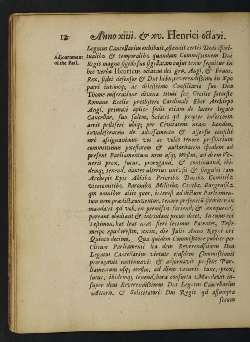 ia <bStnaxiiii. Henrici GBavi. Adjonrnment of the ParJ. Legates CanceUarim exhibuityofiendit certis ‘Dais ffiri- tualibz & temporalibz quandam Commifsionem D/d Regis magno figiliofuo figidatamcujus tenor [equitur in bee verba Henricus odavm dei gra. Angf & Franc. Rex. fidei defen for & Dns hibnyreverendtf$imo in Xpo patri intimoq; ac dilcifsimo Confiliario fuo Dno Thome miferatione divina tituli fee Cecilie Jacorfte Romane Ecclie presbytero Cardinali Shot Archiepo Angl. primati aplice fedis ettam de latere legato. Gancellar. fuo faltm5 Sciatis qd propter infeccoem. aeris pefliferi ubiq\ per Civil atem mam London. invalefcentem de advifament o & ajjerfu confilii nri afsignavimm vos ac vob.is tenore prefencium committimm poteftatem & audoritatem fjnalem ad prefens Parliamentum nrm ufq*y fVefim. ad diem Ve¬ neris prox. futur. prorogand. & continuand, ibi- demq*y tenend. dantes uherius univfis (J* fingulis tamt Arche pis Epis Ahlibz Prioribz \Ducibz Comitibz vicecomitibz Baronibz Militibz Civibz Bur gen fit z qm omnibm aliis quor. inter eft ad did urn Parliamen¬ tum nrm pradid.convent ur. tenore prefenau fir miter in mandatis qd vob. in premifsis faciend. & exequendm pare ant obediant cf intendant pronto decet. In cujm rei Teftimon. has Iras nr as fieri feci mm Paentes, Tefte meipo apudtVeftm# xxix. die Julii Anno %egrd nri • Quinto decimoa t Qua quidem Commifsione publice per Clicum Parliamenti lea dem Reverendfsimm Dns Legatm Cancel!arim virtute ejufdem (fommifsionis prororavit continuavit adjornavit prefens ‘Par¬ liament um ufq-y tVeftm. ad diem veneris tunc.*prox. futur. ibidemq^ tenend.bora confueta a?, davit in- fu'per dem Reverendifsimus Dns Legatm Cancel!arim iAttorn, & Solicitatori Dui Regis. qd afjumpta fecum