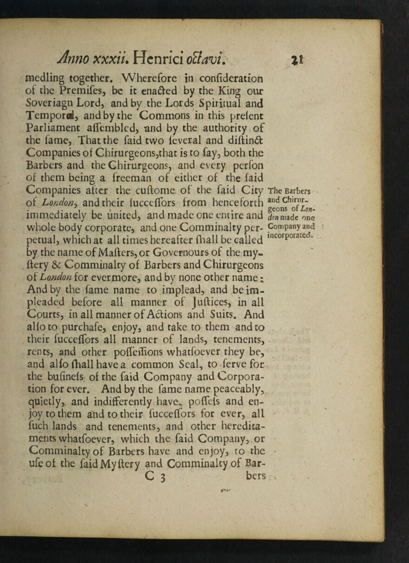 medling together. Wherefore in confideratiom of the Premifes, be it ena&ed by the King our Soveriagn Lord, and by the Lords Spiritual and Temporal, and by the Commons in this prelent Parliament affembled, and by the authority of the fame, That the faid two feveral and diftinft Companies of Chirurgeons,that is to fay, both the Barbers and the Chirurgeons, and every perfon of them being a freeman of either of the laid Companies after the cuftome of the faid City The Barbers of Londoriy and their fucceffors from henceforth andch,rfu£~ . , geons oi Lor,- one enure and Unmade one whole body corporate, and one Comminalty per- Company and petual, which at all times hereafter (hall be called incorporared° by the name of Matters, or Governours of the my- ftery & Comminalty of Barbers and Chirurgeons of London for ever more, and by none other name; And by the fame name to implead, and be im¬ pleaded before all manner of Juftices, in all Courts, in all manner of Actions and Suits. And aHo to purchafe, enjoy, and take to them and to their fucceffors all manner of lands, tenements, rents, and other poffeilions whatfoever they be, and alfo fhall have a common Seal, to ferve for the bufinefs of the faid Company and Corpora¬ tion for ever. And by the fame name peaceably, quietly, and indifferently have., poffefs and en- . joy to them and to their fucceffors for ever, all fuch lands and tenements, and other heredita¬ ments whatfoever, which the faid Company, or - Comminalty of Barbers have and enjoy, to the * ufeof, the faid My ftery and Comminalty of Bar- C 3 ' bers r> immediately be united, and made