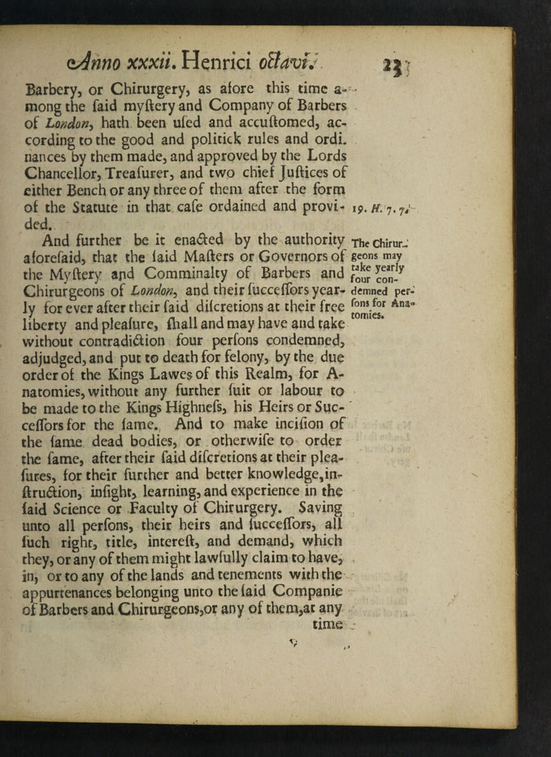 Barbery, or Chirurgery, as afore this time a- - mong the faid myftery and Company of Barbers of London, hath been ufed and accuftomed, ac¬ cording to the good and politick rules and ordi. nances by them made, and approved by the Lords Chancellor, Treafurer, and two chief Juftices of either Bench or any three of them after the form of the Statute in that cafe ordained and provi- ip. ded. And further be it ena&ed by the authority the chirm-- aforefaid, that the laid Matters or Governors of geons may the Myftery ajid Comminalty of Barbers and con-7 Chirurgeons of London, and their fucceffors year- demned per ly for ever after their faid dikretions at their free *°r Ana liberty and pleafure, fhall and may have and take without contradiction four perfons condemned, adjudged, and put to death for felony, by the due order of the Kings Lawes of this Realm, for A- natomies, without any further fuit or labour to be made to the Kings Highnefs, his Heirs or Suc- cefforsfor the fame. And to make incifion of the fame dead bodies, or otherwife to order the fame, after their faid diferetions at their plea¬ sures, for their further and better knowledge,in- ft ruCtion, infight, learning, and experience in the faid Science or Faculty of Chirurgery. Saving unto all perfons, their heirs and fucceffors, all fuch right, title, lntereft, and demand, which they, or any of them might lawfully claim to have, . in, or to any of the lands and tenements with the appurtenances belonging unto the faid Companie of Barbers and Chirurgeons,or any of them,at any time j