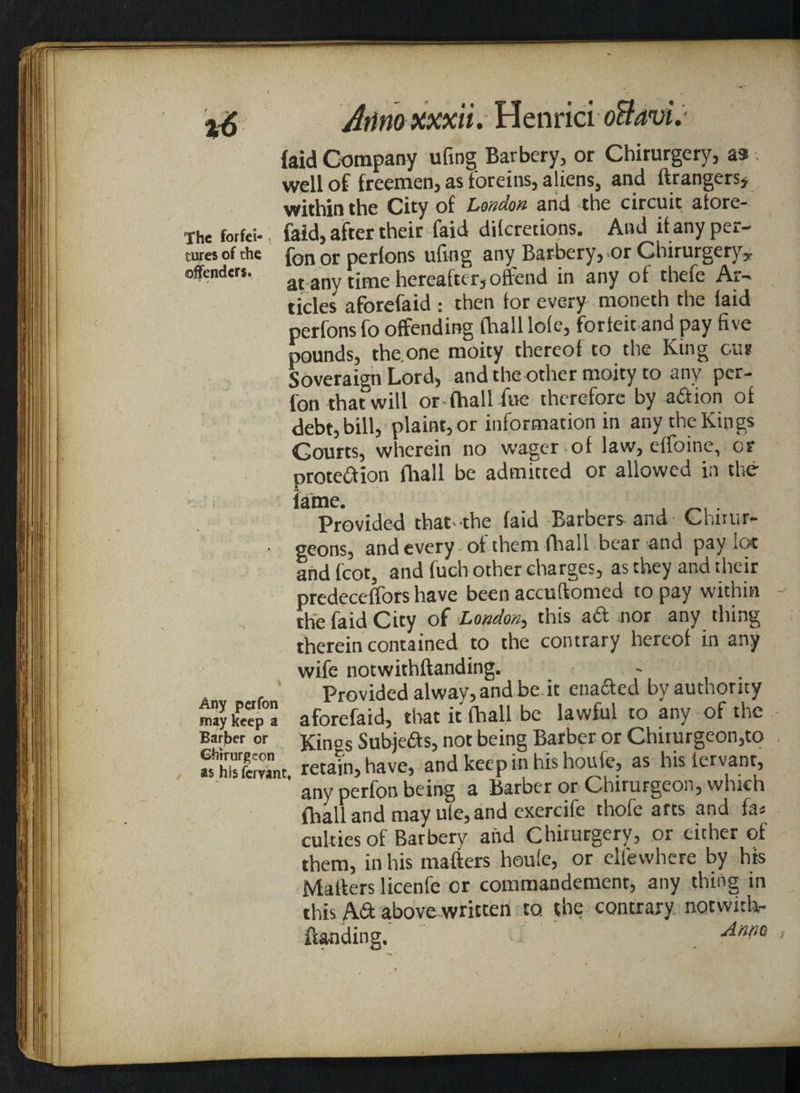 Atinoxxxii. HenricioflavL {aid Company ufing Barbery, or Chirurgery, as well of freemen, as foreins, aliens, and ftrangers, within the City of London and the circuit atore- Ihe foifci-; faid, after their faid dilcretions. And it any per¬ jures of the fon or perlons ufing any Barbery, or Chirurgery y offenders. at any time hereafter,offend in any of thefe Ar¬ ticles aforefaid : then tor every moneth the laid perfons fo offending thall lote, forfeit and pay five pounds, the.one moity thereof to the King our Soveraign Lord, and the other moity to any per- fon that will or-(hall foe therefore by a&ion of debt, bill, plaint,or information in any the Kings Courts, wherein no wager of law, effoine, or protection (hall be admitted or allowed in the lame. , . Provided that-the (aid Barbers- and Chirur- geons, and every of them (hall bear and pay lot and foot, and foch other charges, as they and their predeceffors have been accuftomed to pay within the faid City of London, this aft nor any thing therein contained to the contrary hereof in any wife notwithftanding. Provided alway, and be.it ena&ed by authority 5 keep0 aforefaid, that it (hall be lawful to any of the Barber or j£in°s Subjeds, not being Barber or Chirurgeon,to retain,have, and keepinhishoufe, as hisiervant, any perfon being a Barber or Chirurgeon, which (hall and may ute, and cxercife thofe arts and fa* culties of Barbery and Chirurgery, or either of them, in his matters houfe, or elfewhere by his Matters licenfe or commandement, any thing in this A& above written to the contrary notwith¬ ftanding. *■ And°