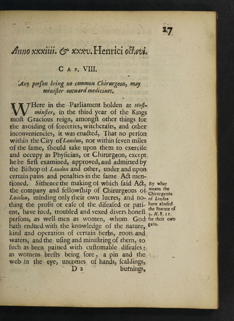 C A P. VIII. € ♦' \An) perfon being no common Chirurgeon, may minifier outward medicines. . • WHere in the -Parliament holden at rvefl~ minftery in the third year of the Kings mod Gracious reign, amongft other things for the avoiding of forceries, witchcrafts, and other inconveniencies, it was enaded, That no perfon within the City of London^ nor within feven miles of the fame, Ihould take upon them to exercife and occupy as Phyfician, or Chirurgeon, except he be firft examined, approved, aud admitted by the Bilhop of London and other, under and upon certain pains and penalties in the fame Ad men¬ tioned. Sithence the making of which faid Ad, the company and fcllowftiip of Chirurgeons of London, minding only their own lucres, and no¬ thing the profit or eafe of the difeafed or pati¬ ent, have lued, troubled and vexed divers honeft perfons, as well men as women, whom God hath endued with the knowledge of the nature, kind and operation of certain herbs, roots and waters, and the ufing and mimftringof them, to fuch as been pained with cuftomable difeafes: as womens brefts being fore, a pin and the web- in the sye, uncomes of hands, fealdings, D 2 bufnings. By what means the Chirurgcohs of London have abufed the Statute of 3. H. 8.11. for their owtt gain.