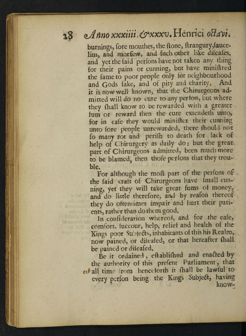 %$ <*Jftno mxiiii. &xxxv. Henrici oBavi~t burnings, fore mouthes,the done, ftrangury,(auce- lim, and morfew, and fuch other like difeafes. and yetthefaid perfons have not taken any thing for their pains or cunning, but have miniftred the fame to poor people only for neighbourhood and Gods fake, and of pity and charity. And it is now well known, that the Chirurgeons ad¬ mitted will do no cure to any per ton, but where they (hall know to be rewarded with a greater him or reward then the cure extendeth unto, for in cafe rhey would minifter their cunning unto (ore people unrewarded,; there fhould not , fo many rot and perifh to death tor, lack of help of Chirurgery as daily do; but the great part of Chirurgeons admitted, been much more , to be blamed, then thole perlons that they trou¬ ble. For although the moft part of the perlons of rhe laid cratt of Chirurgeons have lmafl cun¬ ning, yet they will take great fums ot money, v and do little therefore, and by reafon thereof they do oftentimes impair and hurt their pati¬ ents, rather than do them good. In confideration whereof, and for the eafe, comfort, luccour, help, relief and health of the Kings poor Su’yjeas, inhabitants of this his Realm, now pained, or dilealed, or that hereafter {hall be pained or dileafed. Be it ordained, eftablifhed and enafted by the authority of this prefent Parliament, that ctfall time from henceforth it fhall be lawful to every perfon being the Kings Subject, having ■ • ' know- —i