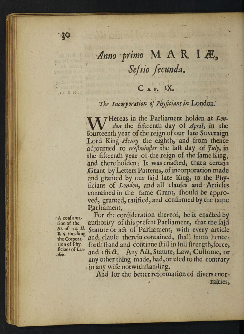 Anno prime MARI Sefsio fecunda. Cap. IX. ,i ; Sr*. * t \ » A 7 be Incorporation of Phjficians in London. - 1 ‘ * WHereas in the Parliament holden at £0#- the fifteenth day of Jprily in the fourteenth year of the reign of our late Soveraign .Lord King Henry the eighth, and from thence adjourned to jreflminfier the laft day of July, in the fifteenth year of the reign of the fame King, and there holden: It wasena&ed, thata certain .Grant by Letters Patterns, of incorporation made and granted by our Laid late King, to the Phy- ficians of London, and all claufes and Articles contained in the fame Grant, fhould be appro¬ ved, granted, ratified, and confirmed by the lame Parliament, a confirma- For confideration thereof, be it ena&ed by sion of the authority of this prefent Parliament, that the fajd ^touchirf* Statute or ad of Parliament, with every article the corpora8 and claufe therein contained, fhall from hence- tion of Phy. forth ftand and continue (till in full ftrength,force, £nSofL°n and effed. Any Ad:,Statute, Law, Cultome, or any other thing made, had,or uled to the contrary . in any wife notwithstanding. .And lor the better reformation of divers enor- / mities.