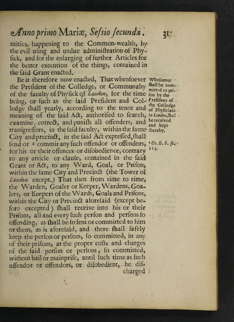 <lAnnoprimo Marine, Sefsio jecunda. mities, happening to the Common-wealth, by the evil ufing and undue adminiftration of Phy- fick, and for the enlarging of further Articles for the better execution of the things, contained in the faid Grant enafted. Be it therefore now enacted, That whenfoever whofoever the Prefident ol the Colledge, or Communalty conh of the faculty of Phyfick o.f London, for the time fon bythePn~ being, orduch as the laid Prefident and Col-'Prefidcnt ledge fhall yearly, according to the tenor and ofCphyficfam meaning of the faid Aft, authorifed to fearch, in rw<w,(ha! examine, correft, and punifti all offenders, and andreck^pecd tranfgreflfors, in the faid faculty, within the fame thereby. City and precinft, in the faid Aft exprefied,fhall fend or a commit any fuch offendor or offenders^ 1 Co. iu 8, for his or their offences or difobedfcnce, contrary II4* to any article or claule, contained in the faid Grant or Aft> to any Ward, Goal, or Prifon, within the fame City and Precinft (the Tower of London except.,) That then from time to time* the Warden, Goaler or Keeper, Wardens, Goa- lers, or Keepers of the Wards, Goals and Prifons, within the City or Precinft aforefaid (except be¬ fore excepted) (hall receive into his or their Prifons, all and every fuch per fon and perfonsfo * . , offending, as (ball be lofent or committed to him or them, as is aforelaid, and there fhall fafely keep the perlon or perfons, fo committed, in any of their prifons, at the proper cofts and charges of the (aid perfon or perions, fo committed, without bail or mainprife, until fuch time as fuch offendor or offenders, or difobedient,. be dif- charged i s