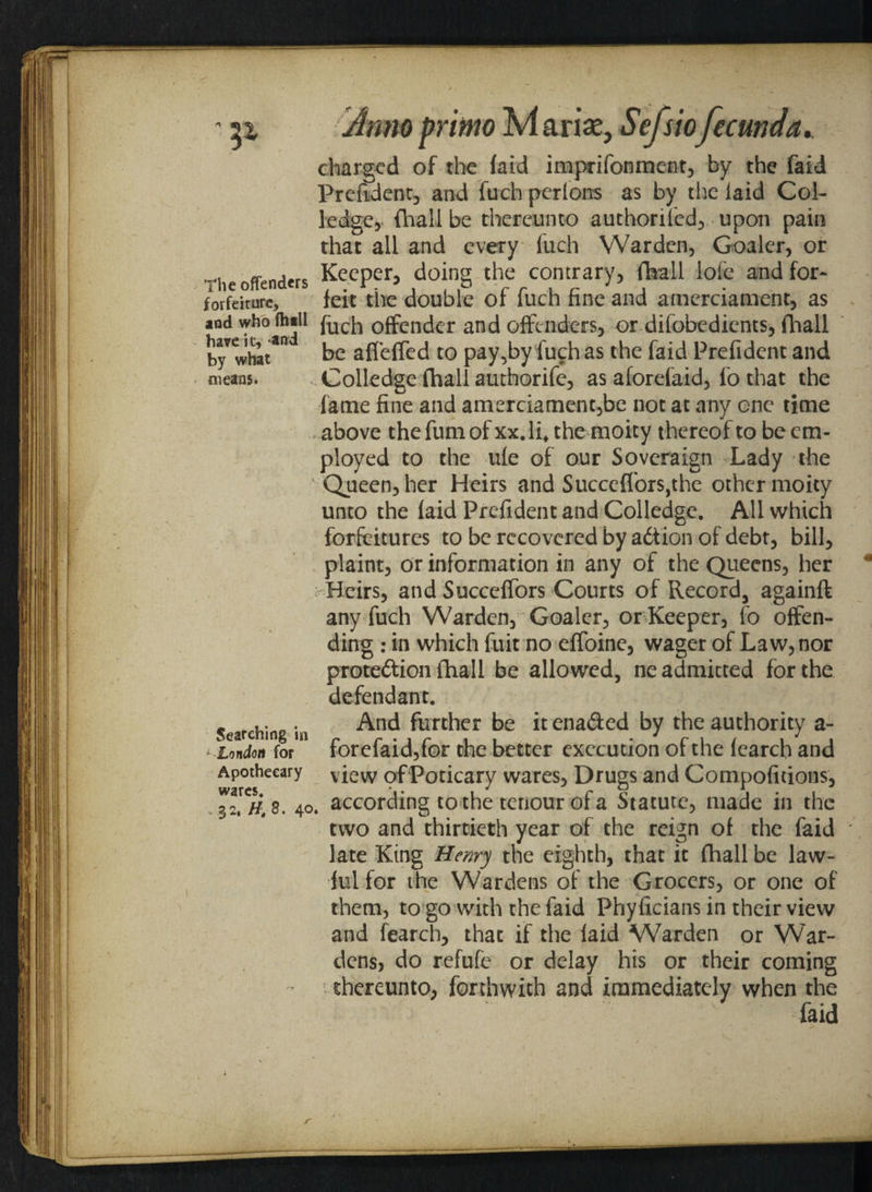 The offenders forfeiture, and who (hill have it, and by what means. Searching in * -London for Apothecary wares. v 32, Ht 8. 40 Anno primo M arise, Sefsiofecund a* charged of the faid imprifonment, by the faid Prefident, and fuch perlons as by the laid Col- ledge, (hall be thereunto authoril'ed, upon pain that all and every fuch Warden, Coaler, or Keeper, doing the contrary, fhall ioie and for¬ feit the double of fuch fine and amerciament, as fuch offender and offenders, or difobedients, fhall be affeffed to pay,by luch as the faid Prefident and Colledge fhall authorife, as aforefaid, fo that the fame fine and amerciament,be not at any one time above thefumof xx.li, the moity thereof to be em¬ ployed to the ufe of our Soveraign Lady the Queen, her Heirs and Succeffors,the other moity unto the faid Prefident and Colledge. All which forfeitures to be recovered by adtion of debt, bill, plaint, or information in any of the Queens, her Heirs, and Succeffors Courts of Record, againft any fuch Warden, Coaler, or Keeper, fo offen¬ ding : in which fuit no effoine, wager of Law, nor protedion fhall be allowed, ne admitted for the defendant. And further be it enaded by the authority a- forefaid,for the better execution of the fcarcb and view ofPoticary wares. Drugs and Compofitions, according to the tenour of a Statute, made in the two and thirtieth year of the reign of the faid late King Henry the eighth, that it fhall be law¬ ful for the Wardens of the Grocers, or one of them, to go with the faid Phyficians in their view and fearch, that if the faid Warden or War¬ dens, do refufe or delay his or their coming thereunto, forthwith and immediately when the faid