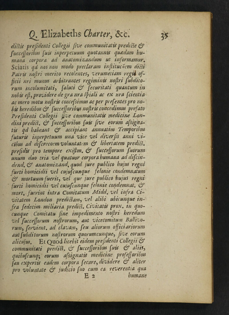 ^Elizabeths Charter, &zc> 3$ diBis prefidenti Collegii five communitatis prediBe & fuccefj oribus fuis inperpetuum quotannis qu<edam hu¬ nt ana corpora ad anatomizandum ut informamur. Sciatis qd nos non modo preclaram inftitucoem diBi Pair is noftri merit 0 re colent esy verumetiam regii of¬ ficii nri muniM arbitrages regiminis noflri fubdito- rum rncolumitati, faluti & fecuritati quantum in nobis eft, provider e de gr a nr a fpiali ac ex nr a fcientia ac mero motu noftris concefsimus ac per prefentes pro no¬ bis heredibm (ff fuccejjoribty noftris concedimm prefato Prefidenti Collegii five communitatis medicine Lon- dini predict. & fuccefforibvti fuis five eorum afsigna- tis qd babe ant & accipiant annuatim Temper ibus futuris inperpetuum una vice vel diverfis anni vi- cibus ad dtfcrecoem voluntaUm & libertatem prediB. prefidis pro tempore exifim. & fuccefforum fuorum unum duo tria vel quatuor corpora humana ad difcin- dend. & anatomizand\ quod jure publico hujm regni furti homicidii vel cujufcunque felonie condemnatum (if mortuum fuerit) vel que jure publico hujus regni ' furti homicidii vel cujufcunque felonie condemnat, & mart, fuerint intraC omit atum Midd, vel infra Ci~ vitatem London prediBamy vel alibi ubicunque in¬ fra fedecim miliaria prediB. Civitatis prox. in quo- * cunque Comitatu fine impediment noflri heredum vel fuccefforum noflrorumy aut vicecomitum Ballivo- rurriy fervient. ad clavamy feu aliorum officiariorum aut fubditorum noflrorum quorumcunque? five eorum alicujui. Ec Quod licebit eidemprefidenti Collegii & communitati prediB, Cf fuccefforibu* fuis & alitSy quibufcunq; eorum afsignatis medicine profejjoribus feu expertis eadcm corpora fee are 5 divider e & aliter pro voluntate & judicio fuo cum ea reverent!a qua E 2 humane