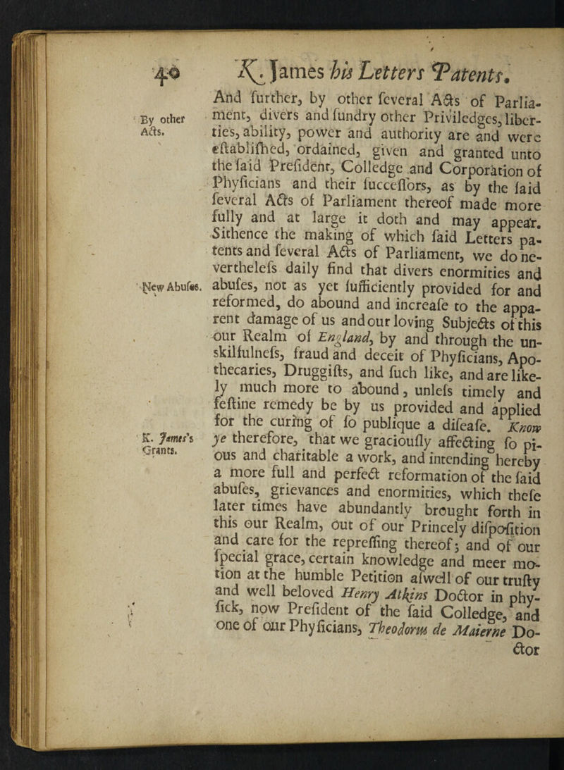 And further, by other feveral Ads of Parlia- By Other mciK, divers and fundry other Priviledgcs, libcr- Afts. ties, ability, power and authority are and were eftablifhed, ordained, given and granted unto the (aid Prefidenr, Colledge and Corporation of Phyficians and their fucceflors, as by the laid ievcral Adis of Parliament thereof made more fully and at large it doth and may appea*r. Sithence the making of which faid Letters pa¬ tents and feveral A&s of Parliament, we done- verthelefs daily find that divers enormities and NwAbufe. abufes, not as yet lufficiently provided for and reformed, do abound and increafe to the appa¬ rent damage of us and our loving Subje&s of this our Realm of England, by and through the un- skilfulnefs, fraud and deceit of Phyficians, Apo¬ thecaries, Druggifts, and fuch like, and are like¬ ly much more to abound, unlefs timely and feftine remedy be by us provided and applied for the curing of fo publique a difeafe. ??Knox k. Jmtss ye therefore, that we gracioufly affediing (b pj_ ■ nts‘ ous and charitable a work, and intending hereby a more full and perfedt reformation of the faid abufes, grievances and enormities, which thefe later times have abundantly brought forth in this our Realm, out of our Princely dilpofition and care for the reprefling thereof; and of our Special grace, certain knowledge and meer mo¬ tion at the humble Petition afwdl of our trufty and well beloved Henry Atkins Doftor in phy- fick, now Prefident of the faid Colledge, and one of our Phyficians, Theodorm de Maierne Do- dtor