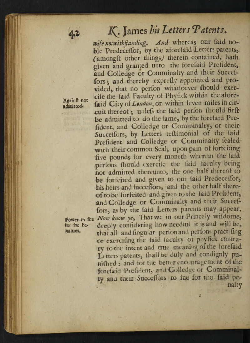 4% Agatnft not adjusted. wife notwithjlanding. And whereas our faid no=» ble Predeceffor, by the aforefaid Letters patents? Qamon^ft other things J therein contained, hath given and granted unto the fcrelaid Prefident, and Colledge or Comminalty and iheir Succef- fors * and thereby exprefly appointed and pro¬ vided? that no perfon whatfoever fhould exer- cile the laid Faculty ot Phylfok within the afore¬ faid City oi London,ot within (even miles in cir¬ cuit thereoi ; u .let the laid perfon fhould firfb be admitted to do the lame, by the forefaid Pre¬ fident, and Colledge or Comminalty, or their* SucceiTcrs, by Letters teftimonial of the (aid Prefident and Colledge or Comminalty fealed with their common Seal, upon pain ot iorteidng five pounds tor every moneth wherein the laid perlons fhould txercile the faid faculty being not admitted thereunto, the one half thereof to be forfeited and given to our laid Predeceffor, his heirs and lucceflors, and the other half there¬ of to be forfeited and given to the (aid Prefident, and Colledge or Comminalty and their Sutcef- fors, as by the faid Letters parents may appear. Power co fae Now know ye-> That we m our Princely wiidome, For rhre Pe* deep y configuring how needtul ir is and will be, that ail and Angular perfon and pet tons pradt fing ry to the intent and true meaning of the lorefaid L< tters patents, lhall be duly and condignly pu- nifhed ; and lor the better encouragement of the forefaid Pi dident, and Colledgt or Comminal¬ ty aud their Succeffor$ to lue for nie laid pe- ' naltw values.