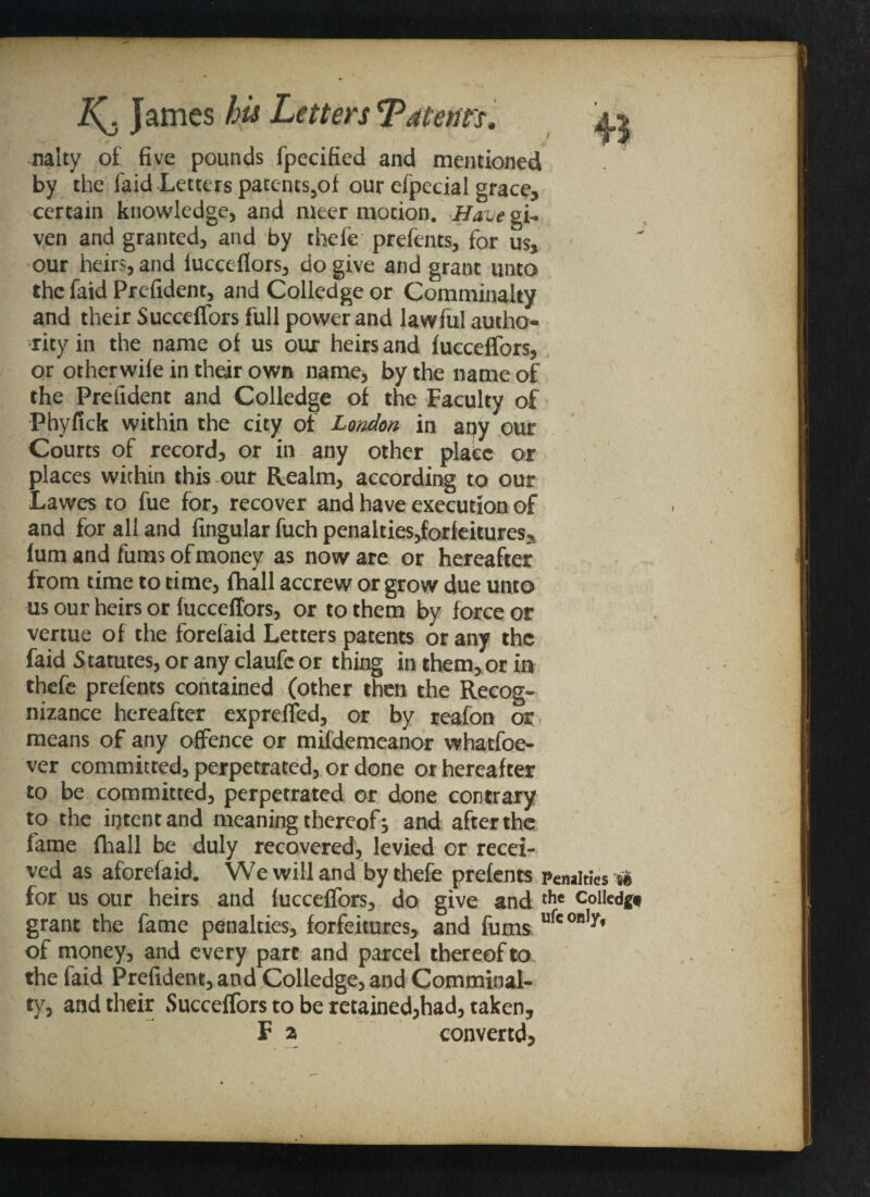 nalty of five pounds fpecified and mentioned by the faid Letters paccnts,of our efpecial grace, certain knowledge, and nicer motion. Have gi¬ ven and granted, and by thefe prefents, for us, - our heirs, and fucceilors, do give and grant unto the faid Prefident, and Colledge or Comminalty and their Succeffors full power and lawful autho¬ rity in the name of us our heirs and fucceffors, or otherwile in their own name, by the name of the Prefident and Colledge of the Faculty of Phyfick within the city of London in any our Courts of record, or in any other place or places within this our Realm, according to our Lawes to fue for, recover and have execution of and for all and Angular fuch penalties,forfeitures, fum and fums of money as now are or hereafter from time to time, {hall accrew or grow due unto us our heirs or fucceffors, or to them by force or vertue of the forelaid Letters patents or any the faid Statutes, or any claufc or thing in them, or in thefe prefents contained (other then the Recog¬ nizance hereafter expreffed, or by reafon or means of any offence or mifdemeanor whatfoe- ver committed, perpetrated, or done or hereafter to be committed, perpetrated or done contrary to the intent and meaning thereof j and after the fame fhall be duly recovered, levied or recei¬ ved as aforefaid. We will and by thefe prefents Penalties rt for us our heirs and fucceffors, do give and the coiledg* grant the fame penalties, forfeitures, and fums ufe only’ of money, and every pare and parcel thereof to the faid Prefident, and Colledge, and Comminal¬ ty, and their Succeffors to be retained,had, taken,