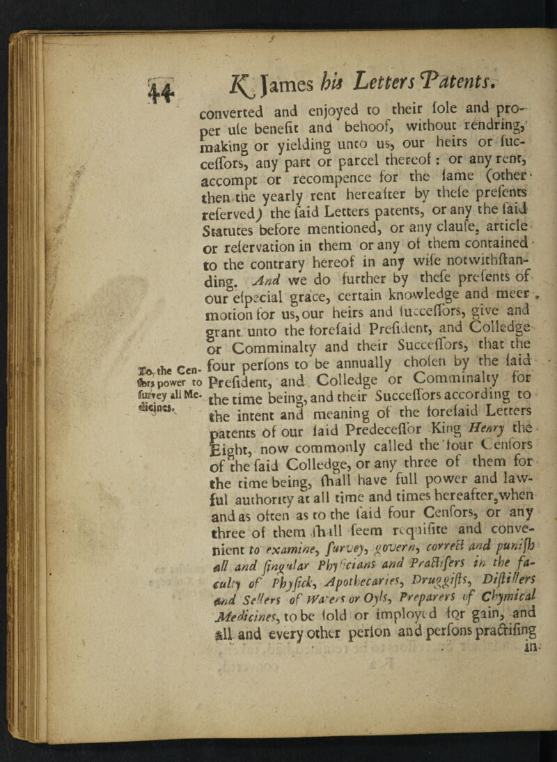 converted and enjoyed to their foie and pro- per ule benefit and behoof, without rendring,' making or yielding unto us, our heirs or fuc- celfors, any part or parcel thereof: or any rent, accompt or recompence for the fame (other- then the yearly rent hereafter by thele prefents relerved) the faid Letters patents, or any the laid Statutes before mentioned, or any claufe, article- or refer vation in them or any of them contained- to the contrary hereof in any wile notwithftan- ding. And we do further by thefe prefents of- our efpecial grace, certain knowledge and meet » motion tor us, our heirs and fucceflbrs, give and grant unto the torefaid Prefident, and Coiledge- or Comminalty and their Succeffors, that the j. the Gen- four perfons to be annually chofen by the faid fenpower to Prefident, and. Colledge or Comininaity for furreyiliMe. rhe time being, and their Succeffors according to ***«’- the intent and meaning of the torefaid Letters patents of our faid Predeceffor King Henry the Eight, now commonly called the' tour Cenfors of the faid Colledge, or any three of them for the time being, fiiall have full power and law¬ ful authority at all time and times hereafter,when and as often as to the laid four Cenfors, or any three of them jh-ill feem reqnifite and conve¬ nient to examine, fttrvey, govern, correB and puntfb ,all and flng'dar Phyf cians and PraBifers in the fa¬ culty of Phyfick, apothecaries, Druogifts, Difillers md Sellers of Waters or Oyh, Preparers if Chymical Medicines, to be fold or imployc d for gain, and  and every other perlon and perfons praftifing