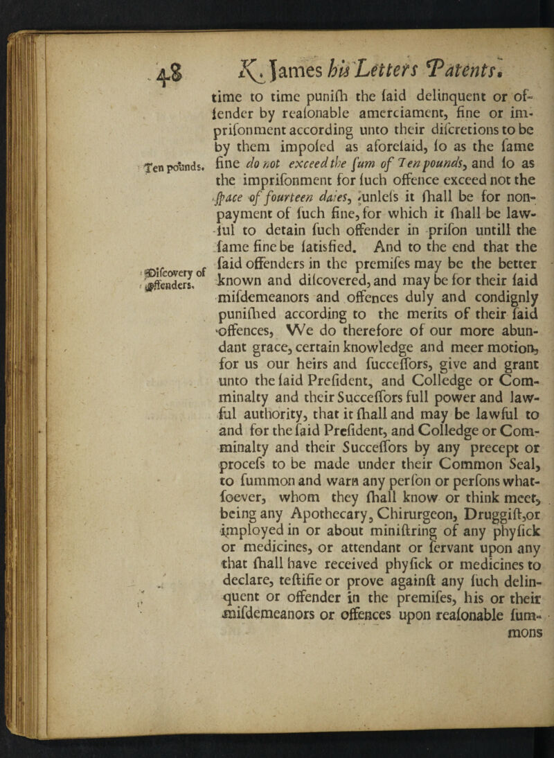Ten pounds# pDlfsovery of ^fenders. ♦» t James bis Letters Talents, time to time punifh the laid delinquent or of* lender by realonable amerciament, fine or im- prifonment according unto their difcretions to be by them impoled as aforelaid, lo as the lame fine do not exceed the fum of Ten pounds, and lo as the imprifonment for luch offence exceed not the Jpace of fourteen dates, <unleis it fhall be for non- payment of luch fine, for which it fhall be law¬ ful to detain fuch offender in prifon untill the fame fine be latisfied. And to the end that the faid offenders in the premifes may be the better inown and dilcovered, and may be for their laid mifdemeanors and offences duly and condignly punifhed according to the merits of their faid offences, We do therefore of our more abun¬ dant grace, certain knowledge and meer motion, for us our heirs and fuccelfors, give and grant unto the laid Prefident, and Colledge or Com- minalty and their Succelfors full power and law¬ ful authority, that it fhall and may be lawful to and for the faid Prefident, and Colledge or Com- minalty and their Succeffors by any precept or procefs to be made under their Common Seal, to fummon and warn any perfon or perfons what- foever, whom they fhall know or think meet, being any Apothecary, Chirurgeon, Druggift,or employed in or about miniftring of any phyfick or medicines, or attendant or fervant upon any that fhall have received phyfick or medicines to declare, teftifie or prove againft any fuch delin¬ quent or offender in the premifes, his or their mifdemeanors or offences upon reafonable fum- mons