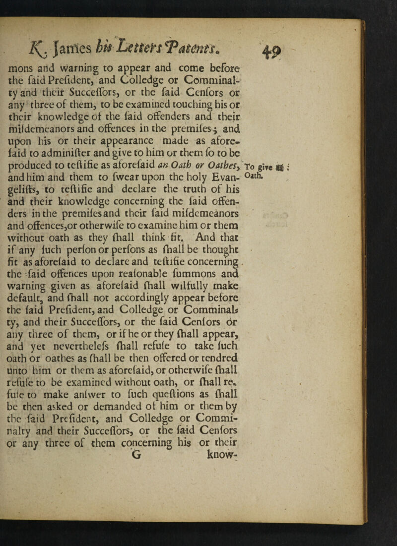 mons and warning to appear and come before the faid President, and Colledge or Comminal- tyand their Succefiors, or the faid Cenfors or any three of them, to be examined touching his or their knowledge of the laid offenders and their mildemeanors and offences in the premiles; and upon his or their appearance made as afore- laid to adminifter and give to him or them fo to be produced to teftifie as aforefaid an Oath or OatheSy To and him and them to fwearupon the holy Evan- °*th* gelifts, to teftifie and declare the truth of his and their knowledge concerning the laid offen¬ ders in the premiles and their laid mildemeanors and offences,or otherwife to examine him or them without oath as they fhall think fit. And that if any luch perlon or perfons as fhall be thought fit asaforelaid to declare and teftifie concerning. the -laid offences upon realonable fummons and warning given as aforeiaid fhall wilfully make default*, and fhall not accordingly appear before the laid Prefident, and Colledge or Comminals ty, and their Succefiors, or the faid Cenlors 6r any three of them, or if he or they (hall appear* and yet neverthelefs (hall refufe to take luch oath or oathes as fhall be then offered or tendred unto him or them as aforefaid, or otherwife (hall refufe to be examined without oath, or fhall re* fute to make anlwer to fuch queftions as fhall be then asked or demanded ot him or them by the faid Prefident, and Colledge or Commi- nalty and their Succefiors, or the faid Cenlors or any three of them concerning his or their G know-