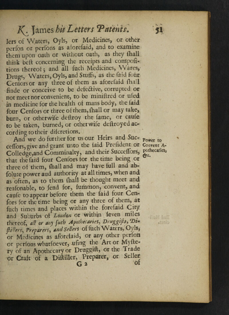 lers of Waters, Oyls, or Medicines, or other perfon or perfons as aforefaid, and to examine them upon oath or without oath, as they (hall think bcft concerning the receipts and compoft- tions thereof; and all fuch Medicines, Wares, Drugs, Waters, Oyls, and Stuffs, as the fa id four Centers or any three of them as aforefaid fha'l finde or conceive to be defe&ivc, corrupted or not meet nor convenient, to be miniftred or ufed in medicine for the health of mans body, the laid four Cenfors or three of them,fhall or may take, burn, or otherwife deftroy the fame, or caufe to be taken, burned, or otherwife deftroyed ac¬ cording to their diferetions. And we do further for us our Heirs and Sue- Power to ceflors, give and srant unto the laid Prefident or Coovent A* Colledge,and Comminalty, and their Succeffors, g>th«caries, that the laid four Cenfors for the time being or * three of them, (hall and may have full and ab- foluce power aud authority at all times, when and as often, as to them {hall be thought meet and reafonable, to fend for, fummon, convent, and caufe to appear before them the faid four Cen¬ fors for the time being or any three of them, at fuch times and places within the forefaid City and Suburbs of Loudon or Within Seven miles thereof, all or any fuch Apothecaries, Druggifip^Di^ fillers, Preparers, and Sellers of fuch Waters, Oyls, or Medicines as aforelaid, or any other perfon or perfons wbatfoever, ufing the Art or Myfte- ry of an Apothecary or Druggift, or the Trade or Craft of a Diftiller, Preparer, or Seller