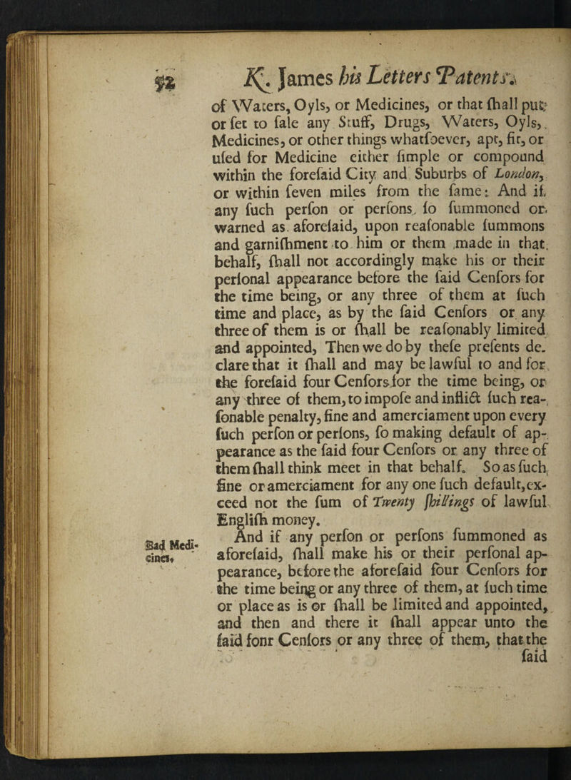 V Bad Medi¬ cines* 2^. James his Letters‘Patents;> of Wafers, Oyls, or Medicines, or that {hall put; orfet to fate any Stuff, Drugs, Waters, Oyls,, Medicines, or other things whatsoever, apt, fir, or uled for Medicine either fimple or compound within the forefaid City and Suburbs of London, or within Seven miles from the fame-. And if, any fuch perfon or perfons, fo Summoned or. warned as. aforelaid, upon reafonable Summons and garnishment to. him or them made in that, behalf, Shall not accordingly make his or their perfonal appearance before the laid Cenfors for the time being, or any three of them at fuch time and place, as by the Said Cenfors or any three of them is or Shall be reasonably limited and appointed, Then we do by thefe prefents de. dare that it Shall and may be lawful to and for the forefaid four Cenfors for the time being, or any three of them,toimpofe andinttid {uch rea¬ sonable penalty, fine and amerciament upon every fuch perfon or perfons, fo making default of ap¬ pearance as the faid four Cenfors or any three of them Shall think meet in that behalf. So as fuch, fine oramerciament for any one fuch default,ex¬ ceed not the fum of Twenty {bitting! of lawful Englifh money. And if any perfon or perfons Summoned as aforeSaid, Shall make his or their perfonal ap¬ pearance, before the aforefaid four Cenfors for the time being or any three of them, at fuch time or place as is or Shall be limited and appointed, and then and there it Shall appear unto the faid fonr Cenfors or any three of them, that the  faid