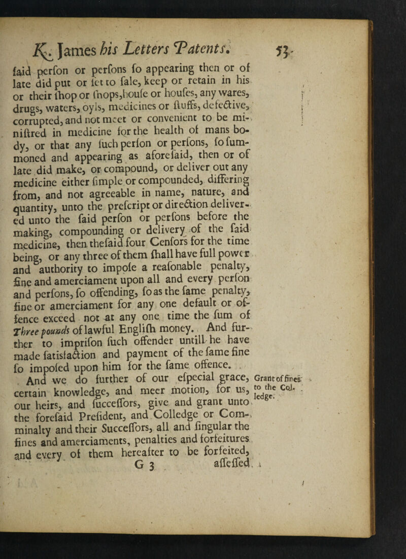 faid perfon or perfons fo appearing then or of late did put or let to fale, keep or retain in his or their lhop or fhops,hcufe or houfes, any wares, j drugs, waters, oyis, medicines or fluffs, defe£tive, j corrupted, and not meet or convenient to be mi-. mitred in medicine for the health of mans bo¬ dy, or that any luch perfon or perlons, fo fum- moned and appearing as afore laid, then or of late did make, or compound, or deliver out any medicine either fimple or compounded, differing from, and not agreeable in name, nature, and quantity, unto the prefcript or direction deliver¬ ed unto the faid perfon or perfons before the making, compounding or delivery of the laid medicine, then thefaid four Cenfors for the time being, or any three of them fhall have full power and authority to impofe a reafonable penalty, fine and amerciament upon all and every perfon and perfons, fo offending, fo as the fame penalty, fine or amerciament for any one default or of¬ fence exceed not at any one time the fum of Three founds of lawful Englifh money. And fur¬ ther to imprifon fuch offender untill he have made fat is (action and payment of the fame fine fo impoled upon him for the fame offence. . And we do further of our efpecial grace, Grant of fines certain knowledge, and mecr motion, for us, 1°'^e ^0'!' • our heirs, and fucceffors, give and grant unto the forefaid Prefident, and Colledge or Com-, minalty and their Succeflors, all and lingular the fines and amerciaments, penalties and forfeitures and every of them hereafter to be forfeited, G 3 affeffed. x