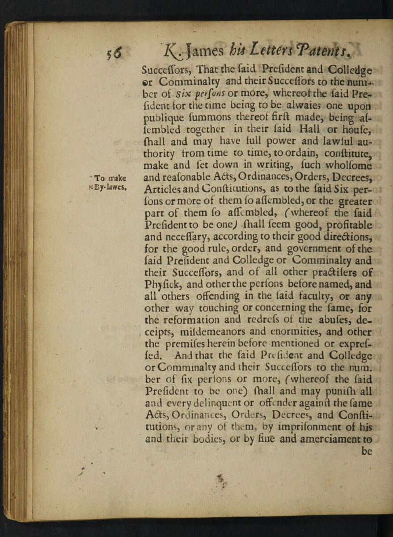 '* To make HBy-kwes* y James his Letters Patents, Succeffors, That the faid Prefident and Colledge ©r Comminalty and their Succelfors to the num¬ ber of six pe/fo/is or more, whereof the faid Pre¬ fident ior the time being to be alwaies one upon publique fummons thereof firft made, being al- lcmbled together in their laid Hall or houfe, (hall and may have full power and lawful au¬ thority from time to time, to ordain, conftitute, make and let down in writing, fuch wholfome and reafonable A6ts, Ordinances, Orders, Decrees, Articles and Conftiiucions, as to the faid Six per- Ions or more of them lo aflembled, or the greater part of them fo affembled, (whereof the faid Prefident to be one,/ fhall feem good, profitable and necelfary, according to their good dire&ions, for the good rule, order, and government of the faid Prefident and Colledge or Comminalty and their Succelfors, and of all other pra&ilers of Phyfick, and other the perfons before named, and all others offending in the laid faculty, or any other way touching or concerning the fame, for the reformation and redrefs of the abufes, de- ceipts, mitdemeanors and enormities, and other the premifes herein betore mentioned or expref- led. And that the faid Prefident and Colledge or Comminalty and their Succelfors to the num. ber of fix pcrlons or more, (whereof the faid Prefident to be one) fhall and may punifh all and every delinquent or offender againff the fame A6ts, Ordinances, Orders, Decrees, and Confti- tutions, or any of them, by imprifonment of his and their bodies, or by fine and amerciament to ' be