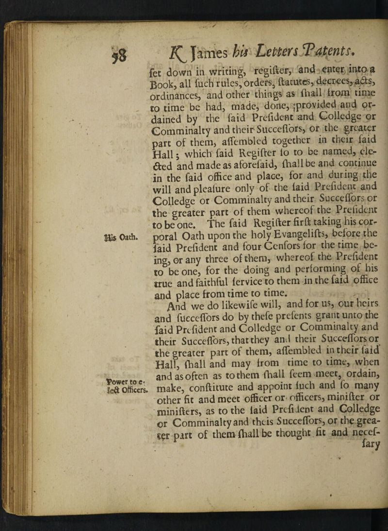fet down in writing, regifter, and enter into a Book, all fuch rules, orders, ftatutes, decrees, a£ts, ordinances, and other things as (bail trom time _ to time be had, made, done, provided and or¬ dained by the laid Prefident and Colledge or Gomminalty and their Succeffors, or the greater part of them, affembled together in their faid Hall; which faid Regifter io to be named, ele¬ cted and made as aforeiaid, ftiallbeand continue in the faid office and place, for and during the will andpleaiure only of the laid Prefidenc and Colledge or Comminalty and their Succeffors or the greater part of them whereof the Prefident to be one. The faid Regifter fir ft taking his cor- His Oath, poral Oath upon the holy Evangelifts, before the faid Prefident and four Cenfors for the time be¬ ing, or any three of them, whereof the Prefident to be one, for the doing and performing of his true and faithful fervice to them in the faid office and place from time to time. And we do likewife will, and for us, our heirs and fiicceffors do by thefe prefents grant unto the faid Prefident and Colledge or Comminalty and their Succeflbrs,thatthey and their Succefforsor the greater part of them, affembled in their laid Hall, (ball and may from time to time, when andasoften as tothem lhall feem meet, ordain, make, conftitute and appoint fuch and fo many other fit and meet officer or officers, minifter or minifters, as to the laid Prefident and Colledge or Comminalty and theis Succeffors, or the.grea¬ ser part of them fhall be thought fit and necef- * fary IPowcr toe* USi Officers.