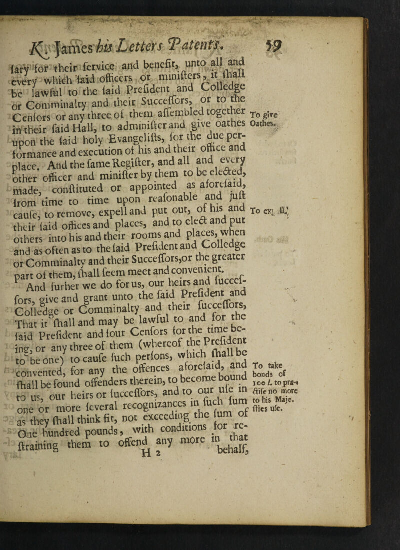 ’Tf**'* * - /Q James Ti-vr- .,-' ■•-rt, ■ 1 (ary for their fervice and benefit, unto all and every which laid officers or mimfters,it lhali be lawful to the laid Prefident and Colledge or Comminalty and their Succeffors, or to the Cenlors or any three of them affembled together Tog;Te in their faid Hall, to admwifter and give oathes Oathes. upon the laid holy Evangehfts, lor the due per- formance and execution of his and their ofticc and place. And the fame Regifter, and all and eury other officer and minifler by them to be eledted, made, conftituted or appointed as afon.da>d, from time to time upon reafonable and jult caule, to remove, expell and put out, of his and To CT[ their laid offices and places, and to cleft and put others into his and their rooms and phtces when and as often as to the laid Prefident and Colledge, or Comminalty and their Succeffors,or the grea part of them, (hall feem meet and convenient And lurher we do for us, our heirs and ucceh fors give and grant unto the faid Prefident and College or Comminalty and their ^cccffors, That it mall and may be lawful to and for the laid Prefident and lour Cenfors for the nme be- incr or any three of them (whereof the Prefident to be one) to caufe fuch perfons, which (hall be convented, for any the offences afordaid, and To ate m‘'lb'ou“nh'ieto“taSe£'andro'our ufe in S Sor.° rl? recognizances in fucMum ftp as* they (ball think fit, no. ejeeedinf the um of One hundred pounds, with conditions for re {training therS ro offend any more n^rhat