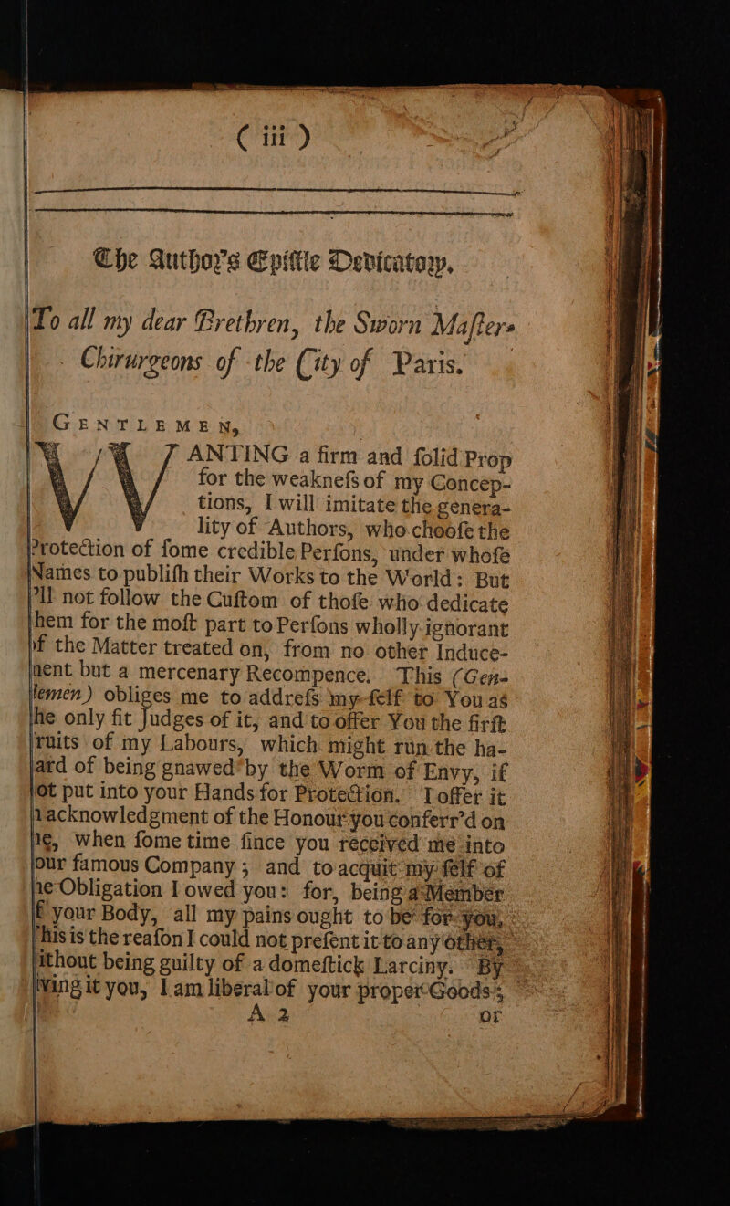 —_ space Az Tantra eS es eet ( i) Che Authors Epittle Dedicatary, (To all my dear Brethren, the Sworn Mafters . Chirurgeons of -the City of Paris. r ANTING a firm and folid Prop for the weaknefs of my Concep- tions, I will imitate the genera- Cae lity of Authors, who-choofe the Protection of fome credible Perfons, under whofe jNames to publifh their Works to the World: But Pil not follow the Cuftom of thofe who dedicate them for the moft part to Perfons wholly ignorant bf the Matter treated on, from no other Induce- nent but a mercenary Recompence. ‘This (Gene lemen) obliges me to addrefs my-felf to You as he only fit Judges of it, and'to offer You the firft ruits of my Labours, which. might run.the ha- ard of being gnawed*by the Worm of Envy, if }Ot put into your Hands for Protection. Toffer it 1acknowledgment of the Honour you conferr’d on 1¢, when fome time fince you received me into our famous Company; and to acquit my {lf of ne Obligation I owed you: for, being a Member if your Body, all my pains ought to be’ for: you, : his is the reafon I could not prefent it to any other, © ke TTLEMEN, ee | | Hthout being guilty of a domeftick Larciny. By Ming it you, Lam liberal'of your proper-Goods:;