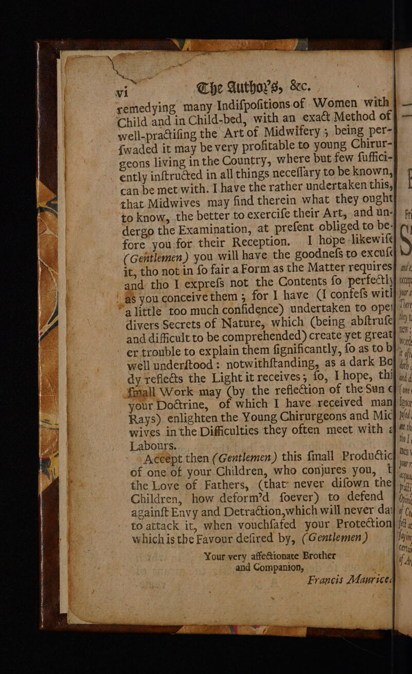 Che Author's, &amp;e. remedying many Indifpofitions of Women with}. Child and in Child-bed, with an exact Method of } — well-practifing the Art of Midwifery 5 being per- fwaded it may be very profitable to young Chirur- geons living in the Country, where but few fuffici- ently inftructed in all things neceflary to be known,y can be met with. I have the rather undertaken this,| that Midwives may find therein what they ought} to know, the better to exercife their Art, and un- dergo the Examination, at prefent obliged to be; fore you for their Reception. I hope likewife} (Gentlemen) you will have the goodnefs to excule it, tho not in fo fair a Form as the Matter requires| and tho I exprefs not the Contents fo perfectly} aap as you conceive them ; for I have C confefs witl} js “alittle too much confidence) undertaken to oper” divers Secrets of Nature, which (being abftrufe|”” and difficult to be comprehended) create yet great}; - er trouble to explain them fignificantly, fo as to bj, , well underftood : notwithftanding, as a dark Boj; dy reflects the Light it receives; fo, Lhope, thif m4, {mail Work may (by the reflection of the Sun cf your Doétrine, of which I have received man Rays) enlighten the Young Chirurgeons and Mic} wives inthe Difficulties they often meet with &lt; the Love of Fathers, (that’ never difown the] ),.: Children, how deform’d foever) to defend | againft Envy and Detraction,which will never day to attack it, when vouchfafed your Protection which is the Favour defired by, (Gentlemen) vt Your very affeGtionate Brother and Companion, aed Francis Mauriced a meme Hai tN SL SN HEE EOE I CIA 7 AEN ENE Ree CLENE ax - , : pee aa Sai = = ie ae . Pe i ae