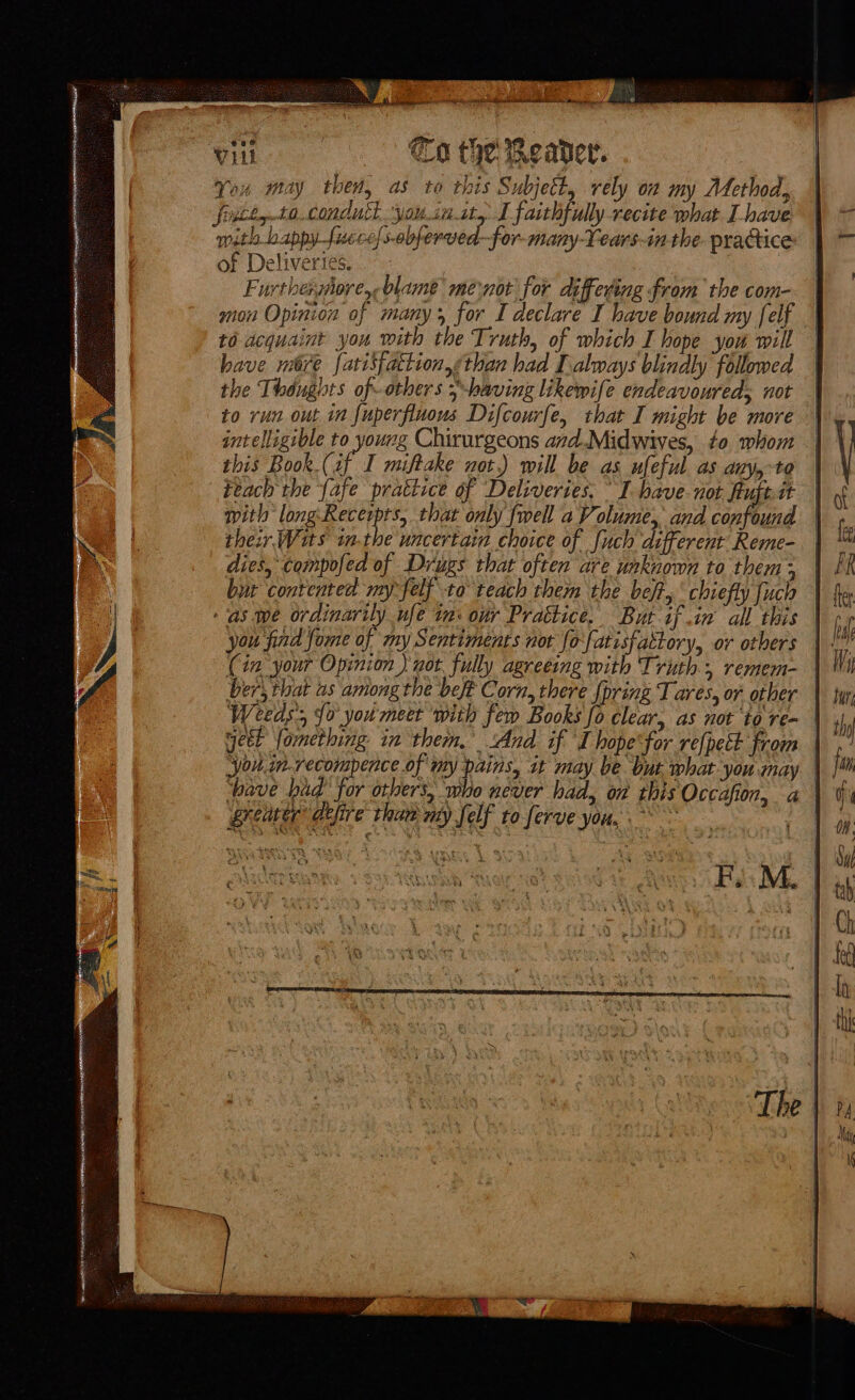 Vill |) Ca the Reader. Jeu may then, as to this S ubject, rely on my Metho a, fosce,-ta..condutt you.ia.ity I faithfully recite what Lhave with bappy fucce/s-abferved—for-many-Lears-in the. practice of Deliveries. | Furthershore,- blame me not for differing from the com- mon Opinion of many; for I declare I have bound my [elf to acquaint you with the Truth, of which I hope you will have me fatisfattion,<than had always blindly followed the Thoughts of-others 5-baving likewife endeavoured; not to run out in fuperfluous Difcourfe, that I might be more intelligible to young Chirurgeons azd.Midwives, to whom this Book. (if I miftake not.) will be as ufeful as any, to Feach the fafe prattice of Deliveries, I have. not Auftit mith long-Recerpts, that only {well a Volume, and confound thew Wis inthe uncertain choice of fuch different Reme- dies, compofed of Drugs that often are unknown to them ; bur contented my felf to teach them the beft, chiefly fuch as we ordinarily ufe in: our Prattice. But if in all this you find fome of my Sentiments not fo'fatisfattory, or others (in your Opinion ) not. fully agreeing with Truth. remem- ber, that as among the beft Corn, there {pring Tares, or other Weeds; {0 you meet ‘with fem Books fo clear, as not to re- GHEE Veeck in thet Ald. fT ieee hed Rete you.in.recompence of my pains, it may be ut what you may greater’ defire thaw my Self to ferve you, ~ “4 kon + , a ; . z vy q SA : . + 3 Co o ¥ is + 4 . . ae : : F : 4 Soe ETE Coat Ags é uti Sim > - . g ok | 6 i XN a eer at . 4 ‘ ny