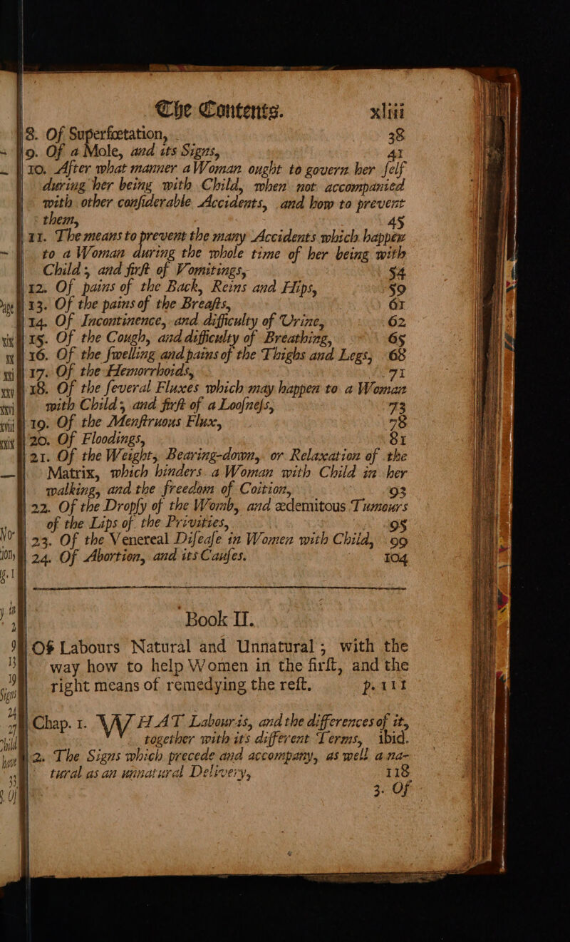 8. Of Superfoetation, aay 38 9. Of a Mole, aed its Signs, Al | 10. After what manner aWoman ought to govern her fel | during her being with Child, when not accompanied with other confiderable Accidents, and bow to prevent : them, 45 lax. The means af Wh the many Accidents which happex to a Woman during the whole time of her being with Child , and fir of Vomitings, 12. Of pains of the Back, Reins and Hips, i 13. Of the pains of the Breafts, 14. Of Incontinence, and difficulty of Urine, inn is. Of the Cough, and difficulty of Breathing, wiv 20. Of Floodings, \21. Of the Weight, Bearing-down,. or Relaxation of the ) &gt; Matrix, which hinders. a Woman with Child ia her | walking, and the freedom of Coition, 3 93 | 22. Of the Dropfy of the Womb, and eedemitous Tumours of the Lips of the Privities, A ae 'Y 23. Of the Venereal Difeafe in Women with Child, 99 | 24. OF Abortion, and its Caufes. : 104 Book I. /O$% Labours Natural and Unnatural; with the way how to help Women in the firff, and the right means of remedying the reft. part | Chap. 1. \ \ 7] HAT Labouris, and the differences of it, | together with its different Terms, ibid. Mae Lhe Signs whieh precede and accompany, as well ana- ‘a. tural asaa winatural Delivery, 118 3. OF