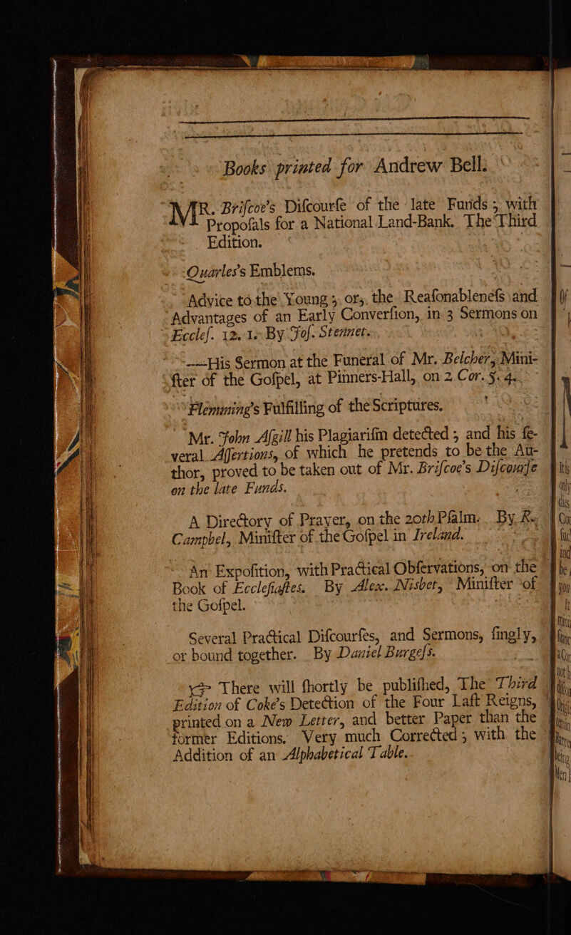 Books printed for Andrew Bell. : ME: Brifcoe’s Difcourfe of the late Funds 5 with | Propofals for a National Land-Bank. The‘Third | Edition. -Ouarles’s Emblems. “Advice tothe’ Young 3, ors, the. Reafonablenefs and ii Advantages of an Early Converfion, in 3 Sermonson [f° “Ecclef. 12.16 By Fol. Steanec. Oo eg --—-His Sermon at the Funeral of Mr. Beicher, Mini- | fter of the Gofpel, at Pinners-Hall, on 2.Cor.5.4..° | Flemiming’s Fulfilling of the Scriptures. Mr. Sohn Afgill his Plagiarifin detected 5 and his fe- | veral Afertions, of which he pretends to be the Au- thor, proved to be taken out of Mr. Brifcoe’s Difconje | on the late Funds. ; a A DireGory of Prayer, on the 20rPlalm. By, Ke 1c Campbel, Minifter of the Gofpel in Ireland. 2 in pe ae aor a tn Pte eae == = : - ALES IIL R IS ESBS RE OL rie See cueamnt nae pacman ——— =e _ ems = ness —— SSS TIT 5g eS ES z &lt; a SIP IA I Tt OO a anne SP RR LION TTT ne FPR TNS MOE - - &lt;- ieas oe = ate &lt; An Expofition, with Practical Obfervations, on the } Book of Ecclefiaftes. By Ales. Nisbet, “Minifter ‘of Jy the Gofpel. ay 1! Several Practical Difcourfes, and Sermons, fingly, Jf or bound together. _ By Daniel Burges. ie as i &gt; There will fhortly be publifhed, The Third ji Edition of Coke’s Detection of the Four Laft Reigns, ]j,; printed on a New Letter, and better Paper than the J.’ former Editions. Wery much Corrected; with the fp, Addition of an Alphabetical T able. ik, eee gre rinrrssher etme ast IRR CERNE me RIEU et TRE ji 5 . . iD 4 =e) y i er — a. a &lt;=