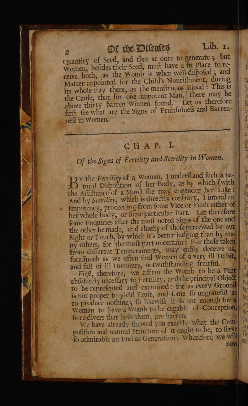 SS Fie mn, na hi] J aX re teeth orc aR HN HUE OR ep _— a hy - a ap me —— ~ 2 DE the Dileales Lib. 1. Quantity of Seed, and that at once to generate 5 but Women, ceive. both, as the Womb is when well-difpofed , and Matter appointed for the Child’s Nourifhment, during its whole iiay there, as the men{truous Blood : This is the Caufe, that for one impotent Man, there may_be above thirty barren Women found. Let us therefore Grit fee what are the Signs of Fruitfulnefs and Barfen- nefs im Women. CR ASP ok Of the Signs of Fertility and Sterility in Women. tural Difpofition of her Body, as by which (with her whole Body, or fome particular Part. fome Enquiries after the moi ; i Ve nl Ali and fall of ill Humours, notwithftanding fruitful. fince divers that: have them, are barren. pofition and natural Structure of it ought to be, to ferV } ) Oty NT ay a i € 1 TI q iA 4 :