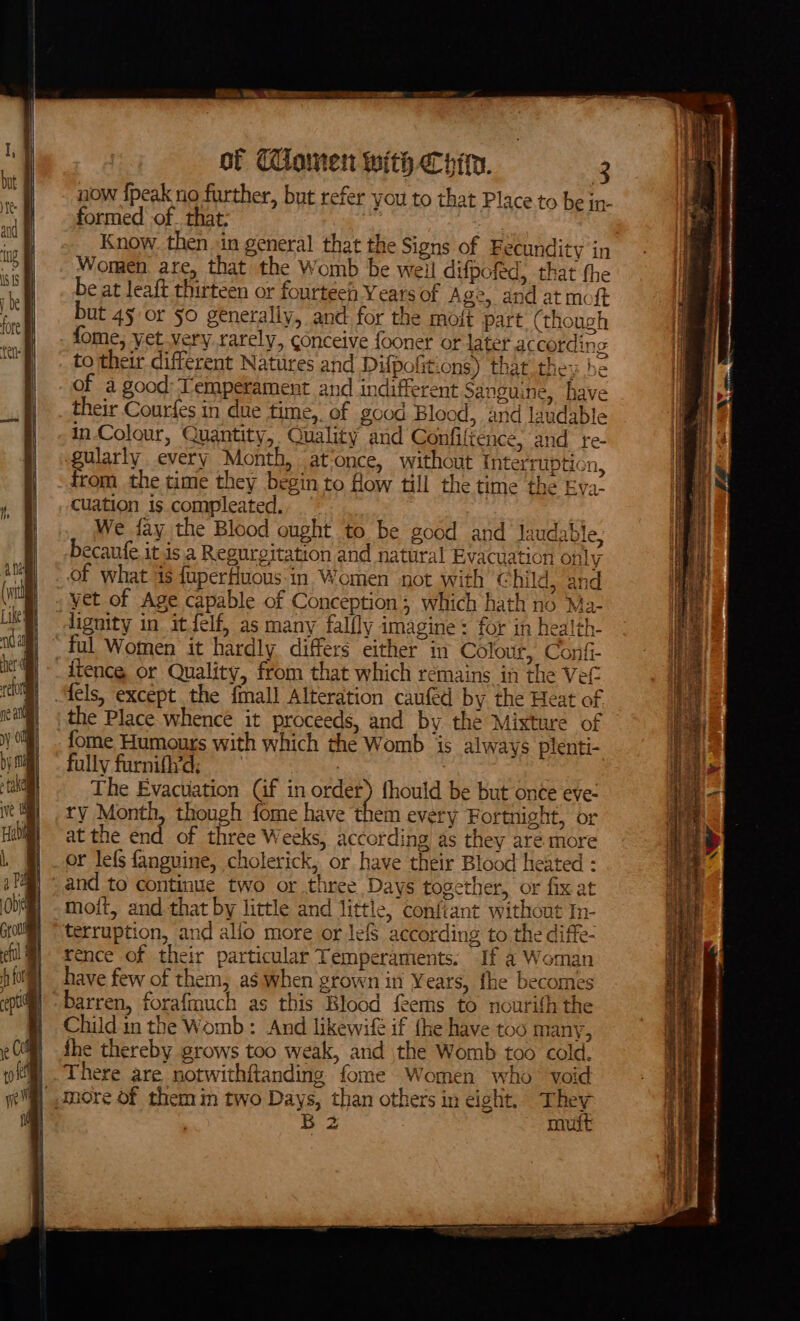 now {peak no further, but refer you to that Place to be in- formed of. that: | | Know. then in general that the Signs of Fecundity in Women are, that the Womb be weil difpofed, that the be at leaft thirteen or fourteen Years of Age, and at moft but 45 or §0 generally, and for the mott part (though fome, yet very rarely, conceive fooner or later accordins to their different Natures and Difpofitions) that they ! of a good: Temperament and indifferent Sanguine, h their Courfes in due time, of good Blood, and landabl in-Colour, Quantity, ' re- and Jaudab + aclon yet of Age capable of Conception; which hath no Ma- dignity in itJelf, as many falfly imagine: for in health- ~ ful Women it hardly differs either in Colour, Confi- fae) = nem every Fortnight, or ry Month, though fome have t at the end of three W eks, according as they are. more _or lefs fanguine, cholerick, or have their Blood heated : and to continue two or three Days together, or fix at moit, and that by little and littie, confiant without In- terruption, and allo more or lefs according to the diffe- rence of their particular Temperaments: If a Woman have few of them, as when grown in Years, fhe becomes barren, forafmuch as this Blood feems to nourith the Child in the Womb : And likewifé if the have too many, fhe thereby grows too weak, arid the Womb too cold. There are notwithftanding fome Women who void more Of them in two Days, than others in eight. They B 2 mutt sens A _SESRON RNR ee panne ye