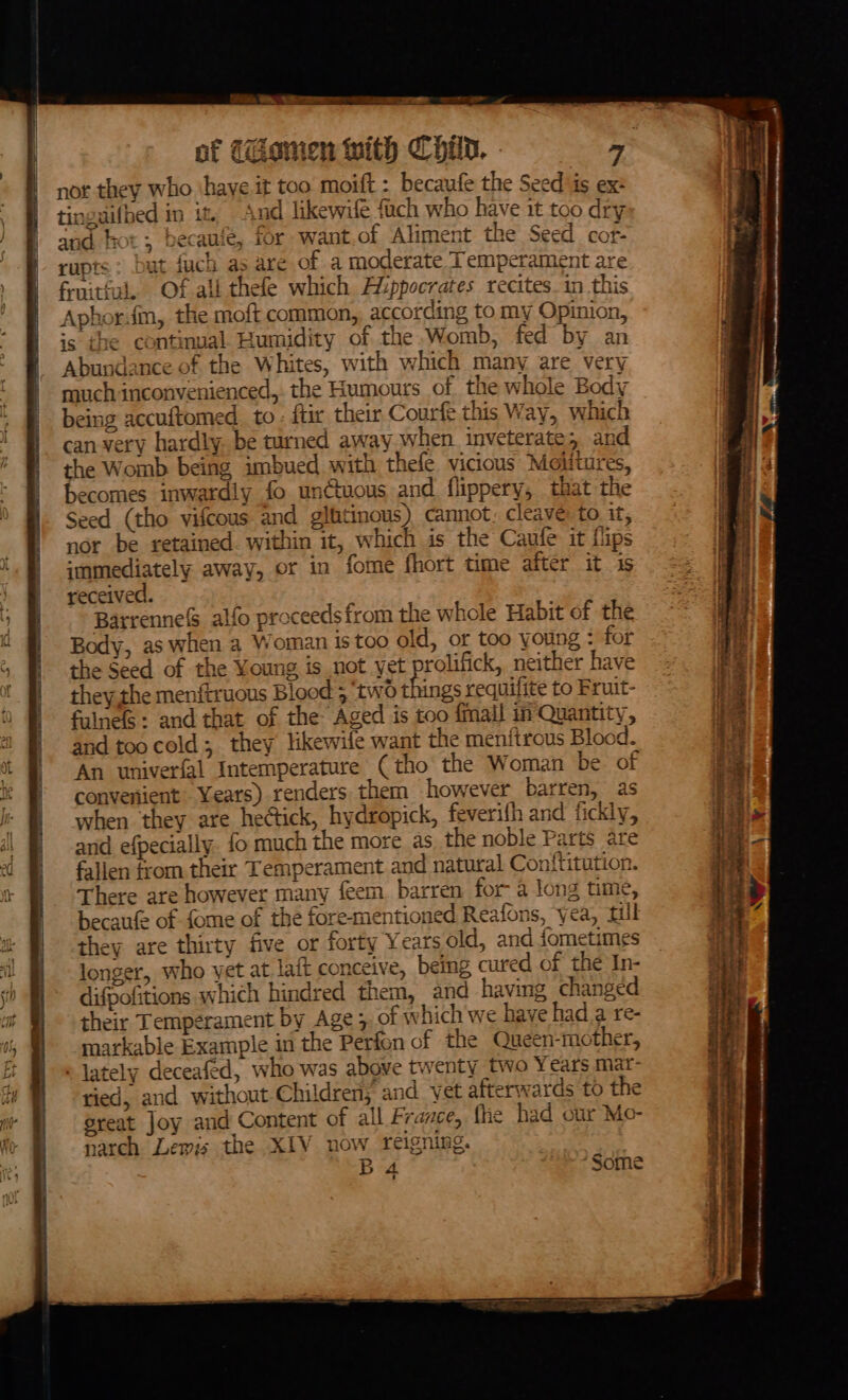 nor they who ‘haye it too moift : becaufe the Seed is ex: tinguifhed in it, And likewife {uch who have it too dry and hot; becauie, for want,of Aliment the Seed cor- rupts: but fuch as are of a moderate Temperament are fruitful. Of all thefe which Aiippoerates recites_in this Aphor.im, the moft common, according to my Opinion, is che continual Humidity of the.Womb, fed by an Abundance of the Whites, with which many are very much inconvenienced, the Humours of the whole Body being accuftomed to: ftir their Courft this Way, which can very hardly. be turned away when inveterate, and the Womb being imbued with thefe vicious Moiitures, becomes inwardly fo unctuous and flippery, that the Seed (tho vifcous and gliitinous) cannot. cleave: to it, nor be retained. within it, which is the Caufe it flips immediately away, or in fome fhort time after it is received. Barrenne&amp;S alfo proceeds from the whole Habit of the Body, as when a Woman is too old, or too young : for the Seed of the Young is not yet prolifick, neither have they the menftruous Blood ; ‘two things requifite to Fruit- falnels: and that of the Aged is too {mail in Quantity, and too cold; they likewife want the menftrous Blood. ‘An univerfal Intemperature (tho the Woman be of convenient Years) renders them however barren, as when they are hectick, hydropick, feverifh and fickly, and efpecially. fo much the more as the noble Parts are fallen from their Temperament and natural Con{titution. There are however many feem barren for- a long time, becaufe of fome of the fore-mentioned Reafons, yea, Hil they are thirty five or forty Years old, and fometimes longer, who yet at lait conceive, being cured of the In- difpofitions which hindred them, and having changed their Temperament by Age; of w hich we have had a re- markable Example in the Perfon of the Queen-mother, » lately deceafed, who was above twenty two Years mat- tied, and without Children; and vet afterwards to the great Joy and Content of all France, fe had cur Mo- narch Lewis the XIV now reigning. B 4. “Some So re err oe = oh, waits Tip als hea on ~ Serchlit RN BOAR og ee Ssiesetet ie Aree gh * arene Sorine ecpaatae “- a anitiait ions ¥ inertness ectsniscaneinttn tnstrhsiasnsennnainehasitinaien,