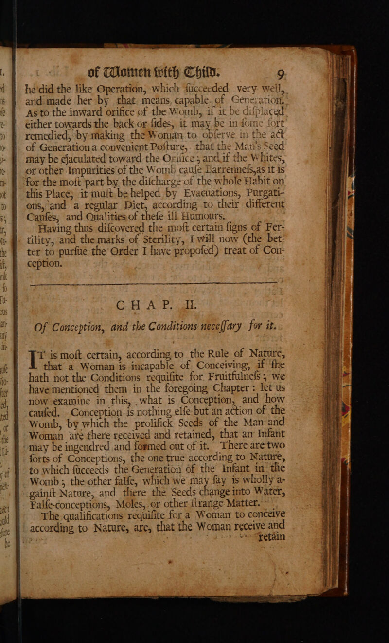 he'did the like Operation, which fucceeded very well, and. made her by that. means, capable. of Generation, Asto the inward orifice of the Womb, if it be difplaced either towards the back.or fides, it may be in dome fort remedied, by making the Woman.to obferve in the act of Generation a convenient Poiture,. that the Man’s Seed may be ejaculated toward the Orince 5 and if the Whites, or other Impurities of the Womb caufe Earrennels,as it is for the moft part by the difcharge of the whole Habit on this Place; it muit be helped by Evacuations, Purgati- ons, and a regular Diet, according to their different Caufes, and Qualities of thefe ill Humours. Having thus difcovered the moft certain figns of Fer- tility, and the marks of Sterility, I will now (the bet- ter to purfie the Order I have propofed) treat of Con- ception. Go AP cal Of Conception, and the Conditions neceffary for it. T is moft.certain, according to the Rule of Nature, that a Woman is incapable of Conceiving, if ‘fhe hath not the Conditions requifite for Fruitfulnefs ; we have mentioned them in the foregoing Chapter : let us now examine in this, .what is Conception, and how caufed. - Conception is nothing elfe but an action of the Womb, by which the prolifick Seeds of the Man and Woman ate there received and retained, that an Infant may be ingendred and formed out of it. There aretwo forts of Conceptions, the one true according to Nature, to which fucceeds the Generation of the Infant in ‘the Womb ; the other falfe, which we may fay is wholly a- gainit Nature, and there the Seeds change into Water, Falfe-conceptions, Moles,. or other itranige Matter. The-qualifications requifite for a Woman to conceive according to Nature, are, that the Woman receive and a 7 Rw tak Cra toy RS Fasc) Ve lene “aang a Si — i Pere ee a ee eet v \ ea SERN SSI SS SAEED YS vane sere ONS SORTER Coy caviar iano See ‘ ae ene acento phat RG Tb IP cree tne Si yee aye a a adn = ee ee ee ee ee