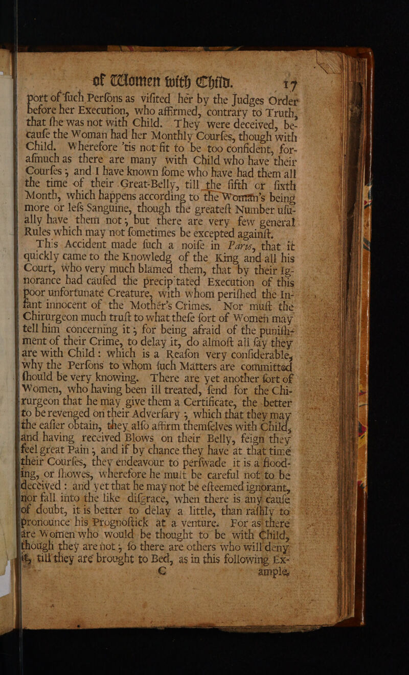 ak... = os Seles é ae a of TClomen with eCofin. 49 port of fuch Perfons as vifited her by the Judges Order before her Execution, who affirmed, contraty to Truth, that fhe was not with Child. They were deceived, be- caufe the Woman had her Monthly Courfes, though with Child. Wherefore ‘tis not-fit to be too confident, for- afmuch as there are many with Child who have their Courfes 5 and.I have known fome who have had them all the time of their .Great/Belly, till the fifth or fixth Month, which happens according to the Wonrin’s being | more or lefS Sanguine, though the greateft Number uli j ally have them not; but there are very few general | Rules which may not fometimes be excepted againit, | This Accident made fuch a noife in Pars, that it | quickly came to the Knowledg of the King and all his } Court, who very much blamed them, that ‘by their Ie: i norance had caufed the precip'tated Execution of this | Poor unfortunate Creature, with whom perifhed the In- | fant innocent of ‘the Mothér’s Crimes. Nor muft. the _ | Chirurgeon much truft to what thefe fort of Womeh may } ment of their Crime, to delay it, do almoft aii Ay they pare with Child: which is a Reafon very confiderable, |why the Perfons to whom fuch Matters are committed fhould be very knowing. There are yet another fort of Women, who having been ill treated, fend for the Chi- rurgeon that he may give them a Certificate, the -better jthe eafier obtain, they alfo affirm themfelves with Child, sand having received Blows on their Belly, feign they ifeel great Pain , and if by chance they have at that time Itheir Courfes, they endeavour to péerfwade it is a Hood- ing, or {howes, wherefore he muit be careful not to be ideceived : and yet that he may not be efteemed ignorant, Inor fall. into the like difgrace, when there is any caufe fof doubt, itis better to délay a little, than ralhly to Pronounce’ his Prognoftick at a venture. For as there fare Woinen who would be thought to be with Child, though they are not 5 fo there are others who will deny: i, till they are brought to Bed, as in this following Ex- 1 8 € ample, | . ae = =a — ie ee = am = sae ies \ See eee ee a eT ON ee ‘ ,