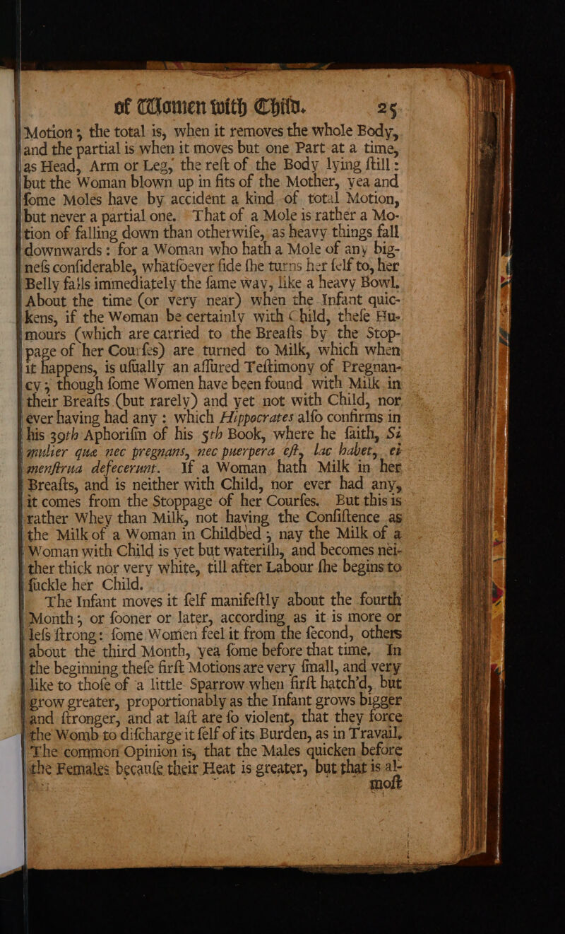 ee MEST = AR of Tonien with Child. | 25 | Motion ;, the total is, when it removes the whole Body, Wand the partial is when it moves but one Part-at a time, as Head, Arm or Leg, the reft of the Body lying {till : but the Woman blown up in fits of the Mother, yea and ifome Moles have by accident a kindof. total Motion, |but never a partial one. “That of a Mole is rather a Mo- tion of falling down than otherwife, as heavy things fall downwards: for a Woman who hath a Mole of any big- nefs confiderable, whatfoever fide fhe turns her felf to, her | Belly fatis immediately the fame wav, like a heavy Bowl, } About the time (or very near) when the Infant quic- kens, if the Woman be certainly with Child, thele Hu- mours (which are carried to the Breafts by the Stop- page of her Courfes) are turned to Milk, which when Hit happens, is ufually an affured Teftimony of Pregnan- cy; though fome Women have been found with Milk in | their Breafts (but rarely) and yet not with Child, nor ever having had any : which Aiippecrates alfo confirms in this 39th Aphorifin of his 5th Book, where he faith, Si ‘mulier que nec pregnans, nec puerpera ¢fty lac habet, ¢é l anenfirua defecerunt.. \f a Woman hath Milk in her | Breafts, and is neither with Child, nor ever had any, }it comes from the Stoppage of her Courfes. But this is lather Whey than Milk, not having the Confiftence as the Milk of a Woman in Childbed 5 nay the Milk of a Woman with Child is vet but waterith, and becomes nei- | ther thick nor very white, till after Labour fhe begins to I fuckle her Child. | | The Infant moves it felf manifeftly about the fourth Month; or fooner or later, according as it is more or HiefS trong: fome Wonien feel it from the fecond, others about the third Month, yea fome before that time, In ithe beginning thefe firft Motions are very {mall, and very i like to thofe of ‘a little. Sparrow when firft hatch’d, but | grow greater, proportionably as the Infant grows bigger land ftronger, and at laft are fo violent, that they force the Womb to difcharge it felf of its Burden, as in Travail, ‘The common Opinion is, that the Males quicken before | the Females becaule their Heat is greater, but that is al- ee moft