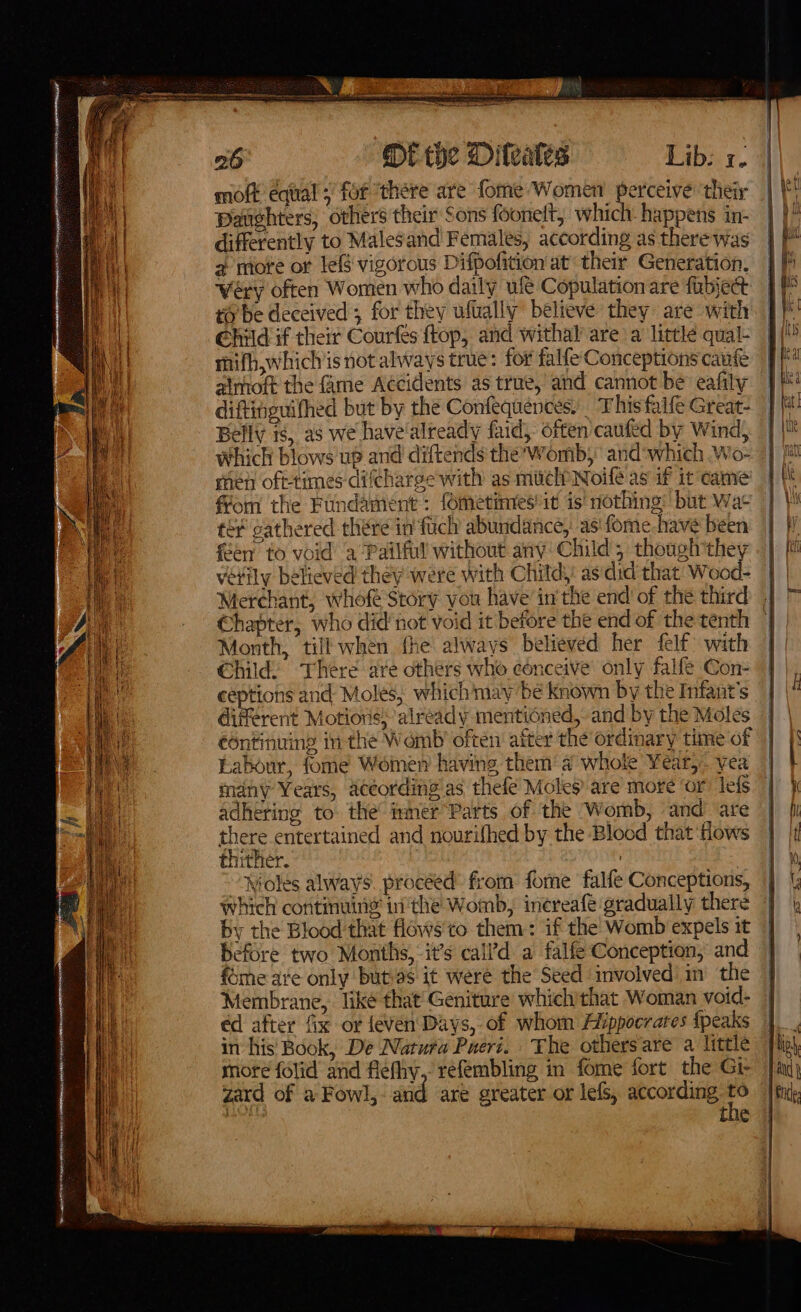 mott equal; fof ‘there are fome Women perceive ‘their Daughters, others their Sons foonelt, which. happens in- differently to Malesand Females, according as there was 2 more or lef$ vigorous Difpofition at their Generation, weéry often Women who daily ue Copulation are fubject to’be deceived; for they wfually believe they are with Child if their Courfes ftop, and withal are a little qual- mifh,whichis not always true: for falfe Conceptions caufe atmoft the fame Accidents as true, and cannot be eafily diftinguifhed but by the Confequences) This falfe Great- Belly 1s, as we have'already faid, often caufed by Wind, which blows up and diftends the’Womb, and‘which Wo- men oft-times difcharge with as muclPNoifé as if it came from the Fundament : fometinres’it is' nothing: but Wat tér cathered there in fuch abundance, as fome-have been feen to void a Pailful without any: Child; though they vétily believed they were with Chitd,! asdid that’ Wood- | Merchant, whofe Story you have inthe end of the third | Chapter, who didnot void it before the end of the tenth — Month, till when the always believed her felf: with Child: There ave others who cénceive only falfe Con- ceptions and Moles, which may be known by the Infant's different Motions)’ already mentioned, and by the Moles eontinuing inthe Womb often after the ordinary time of Labour, fome Women having them‘ a whole Year, yea — many Years, aceording as thefé Moles are more ‘or lefs | adhering to the immer Parts of the Womb, and are there entertained and nourifhed by the Blood that flows thither. | “Noles always. proceed’ from fome falfe Conceptions, which continuing inthe Womb, inereafe gradually there by the Blood that flows to them: if the’ Womb expels it before two Months, it’s call’d a falfe Conception, and fome are only butias it were the Seed involved in the | Membrane, liké that’ Geniture which’that Woman void- | éd after fix or feven' Days, of whom Hippocrates {peaks | in his’ Book, De Natura Puert. The othersare a little more folid and flefiy, refembling in fome fort the Gi- zard of a Fowl, and are greater or lefs, according Fs a tne