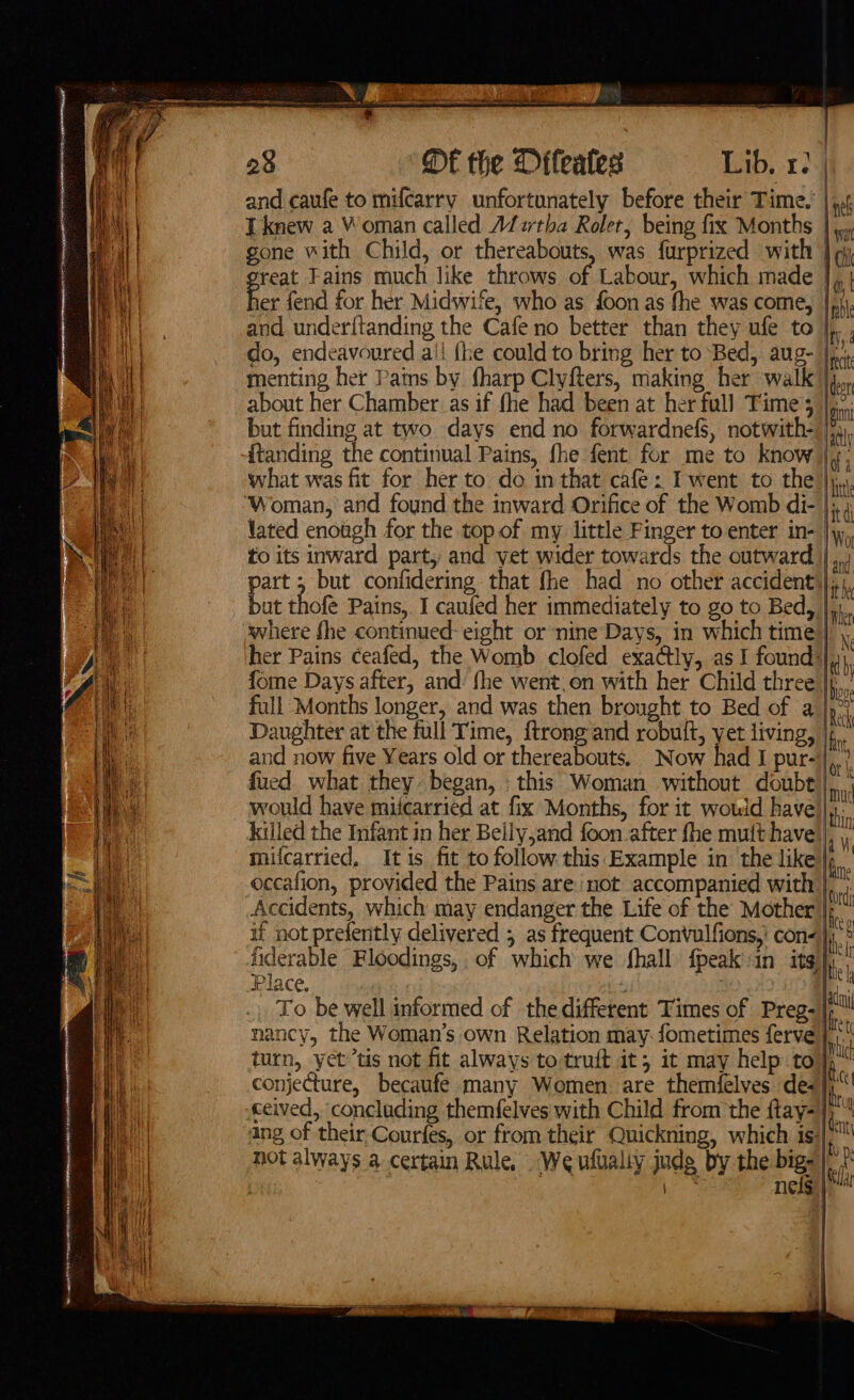 4 = ME the Difeates Lib, 1. | and caufe to mifcarry unfortunately before their Time. T knew a Woman called Afsrtha Roler, being fix Months | gone with Child, or thereabouts, was f{urprized with | reat Fains much like throws of Labour, which made | oe fend for her Midwife, who as foon as fhe was come, | and under{tanding the Cafe no better than they ufe to do, endeavoured ai! {he could to bring her to Bed, aug- menting her Pams by fharp Clyfters, making her walk) about her Chamber as if fhe had been at her full Times. i but finding at two days end no forwardnefS, notwith- ii itanding the continual Pains, fhe fent for me to know Me what was fit for her to do in that café: I went to the | bt Woman, and found the inward Orifice of the Womb di- |; 4 lated enough for the top of my little Finger to enter in- |y, to its inward part, and vet wider towards the outward |,,1 part ; but confidering that fhe had no other accident) |i, but thot Pains, I caufed her immediately to go to Bed, where fhe continued: eight or nine Days, in which time)],, her Pains ceafed, the Womb clofed exactly, as I found: fome Days after, and fhe went,on with her Child three |. full Months longer, and was then brought to Bed of a |,” Daughter at the full Time, {trong and robuit, yet living, and now five Years old or thereabouts. Now had I pur- fued what they began, this Woman. without doubt would have miicarried at fix Months, for it would have)}, killed the Infant in her Beily,and foon after fhe mutt have), \, milcarried, Itis fit to follow this Example in’ the like), . occafion, provided the Pains are not accompanied with | so Accidents, which may endanger the Life of the Mother | ; if not prefently delivered 5 as frequent Convulfions,' con) ‘ fiderable Floodings, of which we shall fpeak in its)’: Place. irk I,