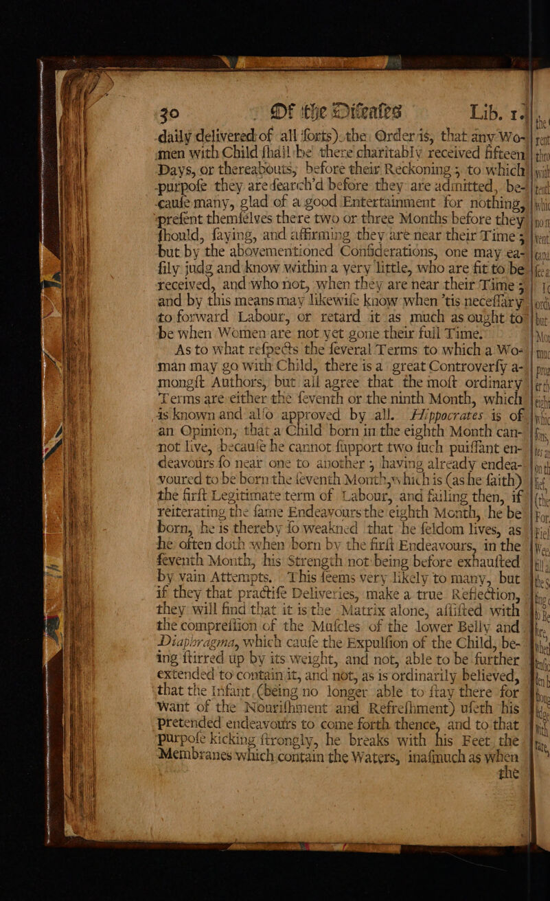 jo » OF ithe Oneates Lib. 14 daily delivered: of all forts). the: Order is, that any Wo-| sen amen with Child fhail be there charitably received fifteen || sy Days, or thereabouts; before their Reckoning 5 to which)| yi -purpofe they aredearch’d before they: are admitted, be+)| ta cae many, glad of a. good Entertainment for nothing, | yhi “prefent themiclves there two or three Months before they |nos fhould, faying, and affirming they are near their Time 5 | yn but by the abovementioned Confiderations, one may ea- | fily judg and know within a yery little, who are fit to be Mea received, and who not, when they are near their Time 3 | 1, and by this means may likewife know when ’tis neceffary | o; to forward Labour, or retard it as much as ought to hp, be when Womemare not yet gone their full Time. As to what refpe@s the feveral Terms to which a Wo: | man may go with Child, there isa great Controverfy a- pg mongit Authors, but ail agree that the moft ordinary | Terms are-either the feventh or the ninth Month, which’ |¢ is known and alfo approved by all. Aippocrates is of \yhi an Opinion, that a Child born in the eighth Month can- [fy not live, becau‘e he cannot fiipport two fuch puiffant en- fig. deavours fo near one to another 3 having already endea- | 4 voured to be born the feventh Month, whichis (ashe faith) |js the firft Legitimate term of Labour, and failing then, if reiterating the fame Endeavoursthe eighth Month, he be born, he is thereby fo weakned that ‘he feldom lives, as_ he often doth when born by the firft Endeavours, in the [yy feventh Month, his Strength not being before exhaufted’ }jj by vain Attempts. This feems very likely to many, but }j if they that practife Deliveries, make a true Reflection, |; they will find that it isthe Matrix alone, affifted with | the compreiiion of the Mafcles of the lower Belly and] Diaporagma, which caufe the Expulfion of the Child, be~ J) ing ftirred up by its weight, and not, able to be further | extended to contain it, and not, as is ordinarily believed, that the Infant (Being no longer able to ftay there for Want of the Nourifhment and Refrefhment) ufeth his pretended endeavours to come forth thence, and to that purpofe kicking ftrongly, he breaks with his Feet. the Membranes which contain the Waters, inafmuch as gt fie |