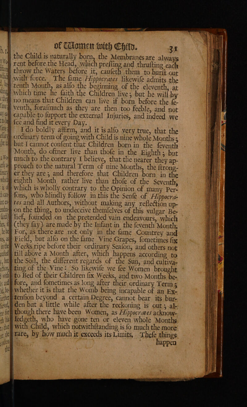 , . &gt; ves VS se of CClamen with Chin. 35 the Child is naturally born, the Membranes are always (Noll rent before the Head, which prefiing and thrufting each ical) throw the Waters before it, caufeth them to burft our nai witlt force. The fame Hippocrates likewile admits the ‘il tenth Month, as alfo the beginning of the eleventh, at which time he faith the Children live; but he will. by ing ‘tll no means that Children can live if born before the £- ing) venth, forafmuch as they are then too feeble, and not | capable to fupport the external Injuries, and indeed we a ay 0 Ml fee and find it every Day. im # Ido boldly affirm, and it isalfo very true, that the ely ordinary term of going with Child is nine whole Months 3 | but I cannot confent that Children born in the féventh § Month, do oftner live than thofe in the Eighth; but Noll much to the contrary I believe, that the nearer they ap- tla proach to the natural Term of nine Months, the ftrong- inti) er they are ; and therefore that Children born in the whic eighth Month rather live than thole of the Seventh, sd] which is wholly contrary to the Opinion of many Pers iat’ fons, who blindly follow in this the Senfe. of Fippocra- ute tes and: all Authors, without making any refle@ion up- ude on the thing, to undeceive them(elves of this vulgar Be- bith) lief, founded on the pretended vain endeavours, which it, ill] (they fay). are made by the Infant in the feventh Month: lebefl For, as there are not only in the fame Countrey and is | Field, but alfo on the fame Vine Grapes, fometimes fix intel Weeks ripe before their ordinary Seafon, and others not lel till above a Month after, which happens according to tel j, but the Soil, the different regards of the Sun, and cultiva- tion ting of the.Vine: So likewife we fee Women brought | itt) to Bed of their Children fix Weeks, and two Months be- iy and fore, and fometimes as long after their ordinary Term ; i,t Whether it is that the Womb being incapable of an Ex- itt tenfion beyond a certain Degree, cannot bear its bur- jet, Gen bat a little while after the reckoning is out; ab fog though there have been Women, as Hippocrates acknow- th lis edgeth, who have gone ten or eleven whole Months tut With, Child, which notwithitanding is {o much the more zie tare, by how much it exceeds its Limits, hele things (fel happen | He — S ——— tk / an A