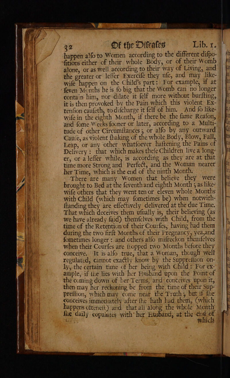 happen alfo to Women according to the different difpo- alone, or as well according to their way of Living, and 1p the greater or leffer Exercifé they ufc, and may Jike- | wifé happen on the Child’s part: For example, if at contain him, nor dilate it felf more without burfting, | it is then provoked by the Pain which this violent Ex- tenfion caufeth, to difcharge it felf of him. And {0 like- | and fome Weeks fooner or later, according to a Multi- tude of other Circumftances , or alfo by any outward ©) Caulé, as violent fhaking of the whole Body, Blow, Fall, © Delivery ; that which makes thefe Children live a long- er, or a leffer while, is according as they are at that time more Strong and Perfect, and the Woman nearer her Time, which is the end of the ninth Month. There are many Women that believe they were brought to Bed at the feventh and eighth Month j as like- wife others that they went ten or eleven whole Months with Child (which may fometimes be) when notwith- ffanding they are effectively delivered at the due Time. — That whieh deceives them ufually is, their believing (as we have already faid) themfelves with Child, from the time of the Retention of their Courfes, having had them during the two firft Months of their Pregnancy, yea,and fometimes longer : and others alfo mifreckon themfelves when their Courfes are {iopped two Months before they conceive. It is alfo true, that a Woman, though well ly, the certain time of her being with Child: For ex- ample, if ihe lies with her Husband upon the Point of the coming down of her Terms, and: conteives upon it, then may her reckoning be from the. time of their Sup- preflion, which may come neat the Trath; but if the conceives immediately after fhe hath had them; Gwhich happens oftene(t) and that all along the whole Month fhe daily copulates with‘ her Husband, at the os a WAICE